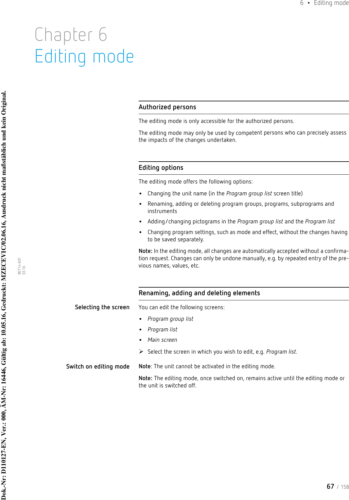 67 / 1586  • Editing mode80114-601  03.16Chapter 6Editing modeAuthorized personsThe editing mode is only accessible for the authorized persons.The editing mode may only be used by competent persons who can precisely assess the impacts of the changes undertaken.Editing optionsThe editing mode offers the following options:•Changing the unit name (in the Program group list screen title)•Renaming, adding or deleting program groups, programs, subprograms and instruments•Adding/changing pictograms in the Program group list and the Program list•Changing program settings, such as mode and effect, without the changes having to be saved separately.Note: In the editing mode, all changes are automatically accepted without a confirma-tion request. Changes can only be undone manually, e.g. by repeated entry of the pre-vious names, values, etc.Renaming, adding and deleting elementsSelecting the screen You can edit the following screens:•Program group list•Program list•Main screenSelect the screen in which you wish to edit, e.g. Program list.Switch on editing mode Note: The unit cannot be activated in the editing mode.Note: The editing mode, once switched on, remains active until the editing mode or the unit is switched off.Dok.-Nr: D110127-EN, Ver.: 000, ÄM-Nr: 16446, Gültig ab: 10.05.16, Gedruckt: MZECEVIC/02.06.16, Ausdruck nicht maßstäblich und kein Original.Dok.-Nr: D110127-EN, Ver.: 000, ÄM-Nr: 16446, Gültig ab: 10.05.16, Gedruckt: MZECEVIC/02.06.16, Ausdruck nicht maßstäblich und kein Original.