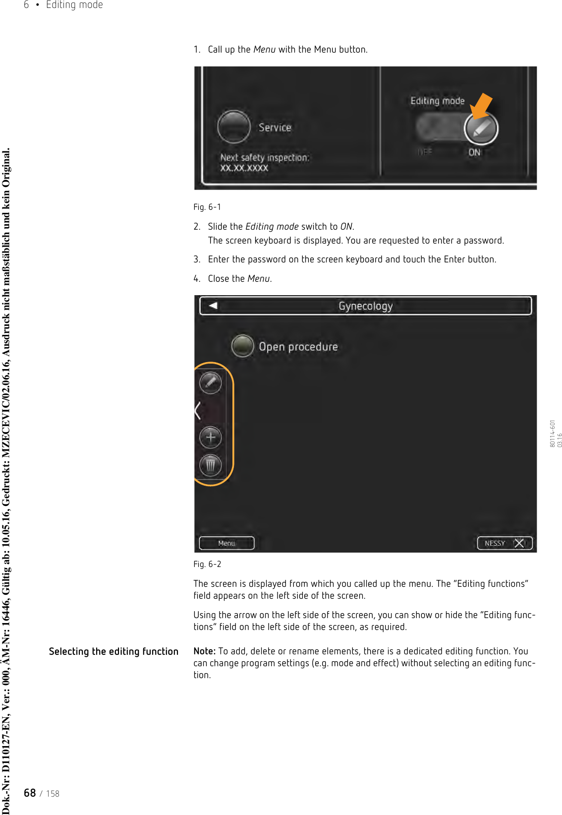 6  • Editing mode68 / 15880114-601  03.161. Call up the Menu with the Menu button.Fig. 6-12. Slide the Editing mode switch to ON.The screen keyboard is displayed. You are requested to enter a password.3. Enter the password on the screen keyboard and touch the Enter button.4. Close the Menu.Fig. 6-2The screen is displayed from which you called up the menu. The “Editing functions” field appears on the left side of the screen.Using the arrow on the left side of the screen, you can show or hide the “Editing func-tions” field on the left side of the screen, as required. Selecting the editing function Note: To add, delete or rename elements, there is a dedicated editing function. You can change program settings (e.g. mode and effect) without selecting an editing func-tion.Dok.-Nr: D110127-EN, Ver.: 000, ÄM-Nr: 16446, Gültig ab: 10.05.16, Gedruckt: MZECEVIC/02.06.16, Ausdruck nicht maßstäblich und kein Original.Dok.-Nr: D110127-EN, Ver.: 000, ÄM-Nr: 16446, Gültig ab: 10.05.16, Gedruckt: MZECEVIC/02.06.16, Ausdruck nicht maßstäblich und kein Original.