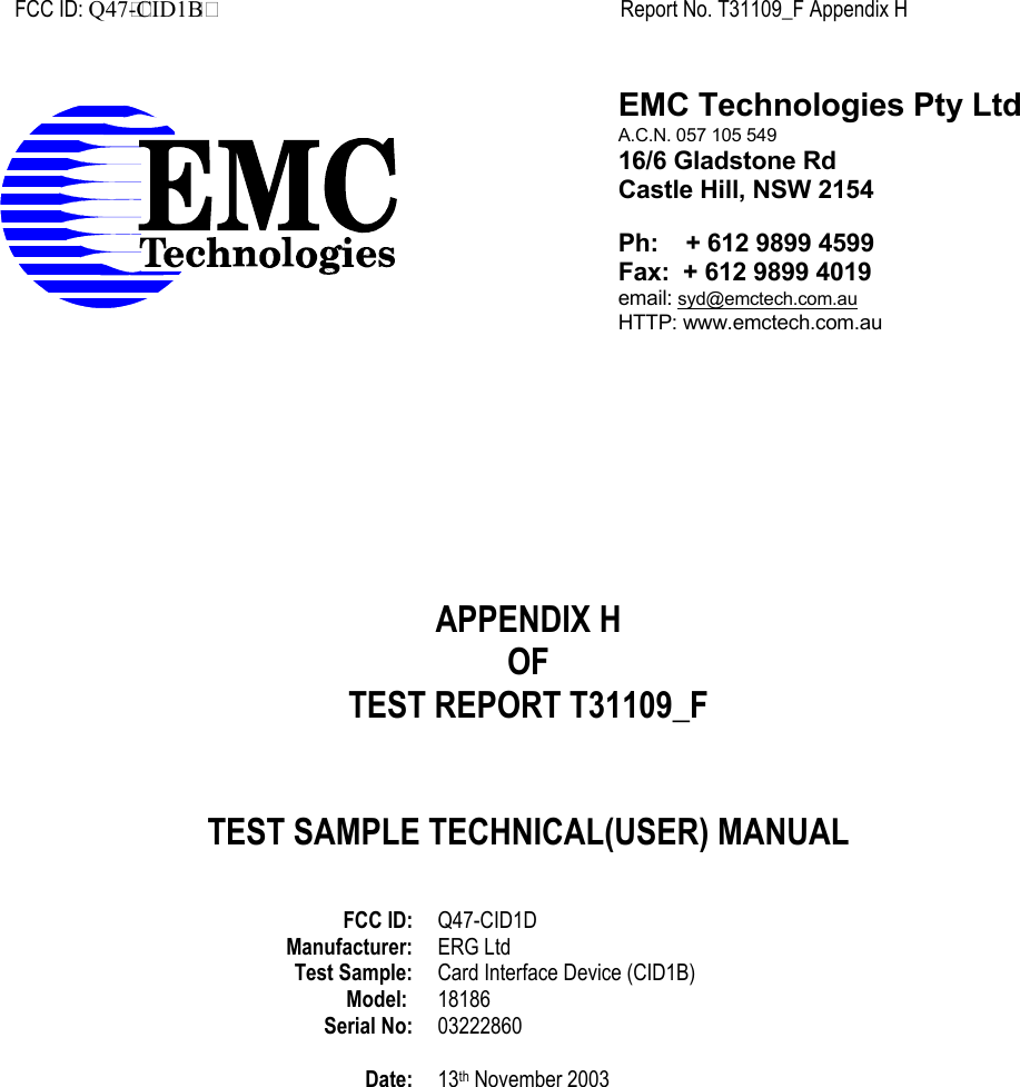 FCC ID: Q47 - CID1 B Report No. T31109_F Appendix H  APPENDIX HOFTEST REPORT T31109_FTEST SAMPLE TECHNICAL(USER) MANUALFCC ID: Q47-CID1DManufacturer: ERG LtdTest Sample: Card Interface Device (CID1B)Model:  18186Serial No: 03222860Date: 13th November 2003EMC Technologies Pty LtdA.C.N. 057 105 54916/6 Gladstone RdCastle Hill, NSW 2154Ph:    + 612 9899 4599Fax:  + 612 9899 4019email: syd@emctech.com.auHTTP: www.emctech.com.au