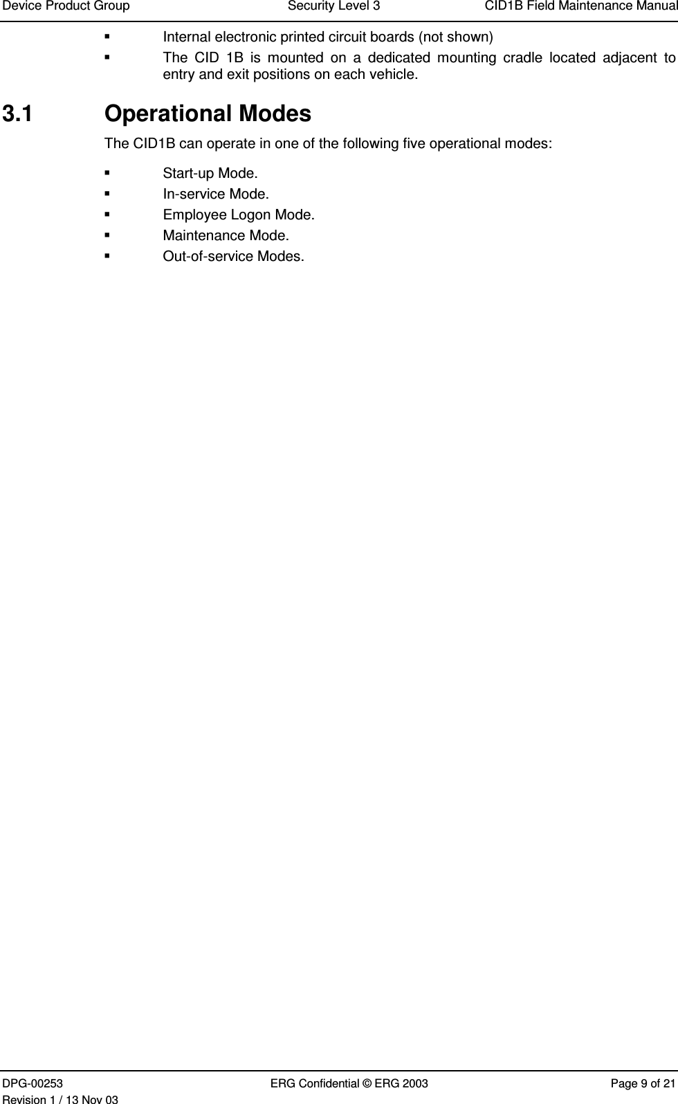 Device Product Group Security Level 3 CID1B Field Maintenance ManualDPG-00253 ERG Confidential © ERG 2003 Page 9 of 21Revision 1 / 13 Nov 03  Internal electronic printed circuit boards (not shown)  The  CID  1B  is  mounted  on  a  dedicated  mounting  cradle  located  adjacent  toentry and exit positions on each vehicle.3.1  Operational ModesThe CID1B can operate in one of the following five operational modes:  Start-up Mode.  In-service Mode.  Employee Logon Mode.  Maintenance Mode.  Out-of-service Modes.