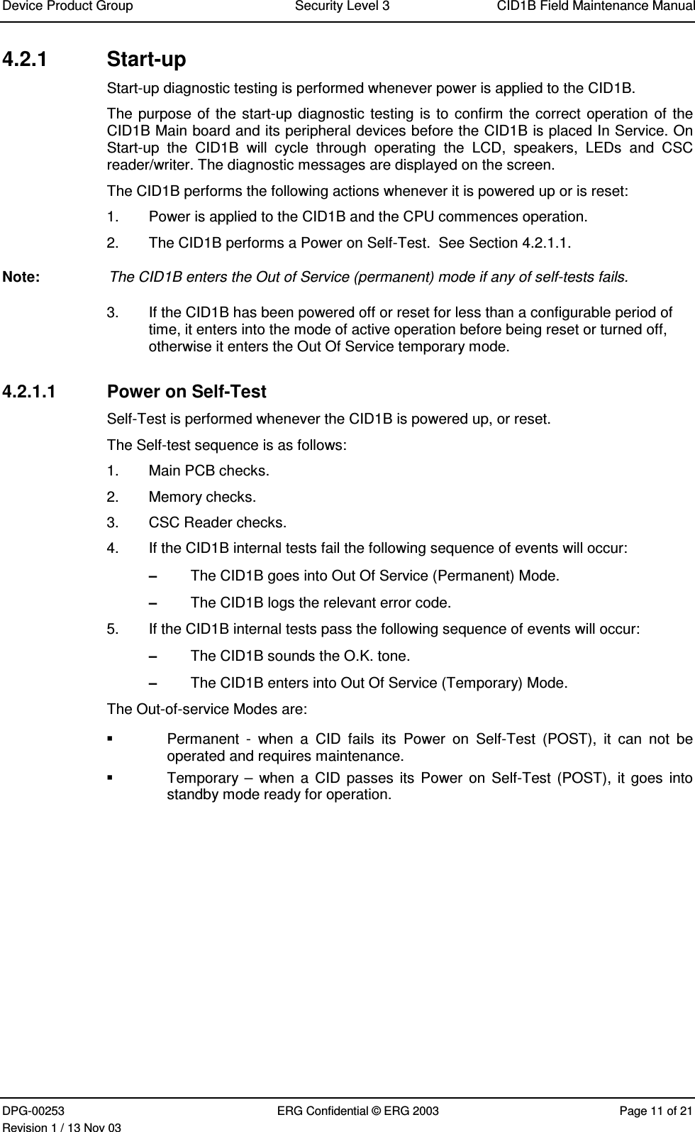 Device Product Group Security Level 3 CID1B Field Maintenance ManualDPG-00253 ERG Confidential © ERG 2003 Page 11 of 21Revision 1 / 13 Nov 034.2.1  Start-upStart-up diagnostic testing is performed whenever power is applied to the CID1B.The purpose of the start-up diagnostic testing is to confirm the correct operation of theCID1B Main board and its peripheral devices before the CID1B is placed In Service. OnStart-up  the  CID1B  will  cycle  through  operating  the  LCD,  speakers,  LEDs  and  CSCreader/writer. The diagnostic messages are displayed on the screen.The CID1B performs the following actions whenever it is powered up or is reset:1.  Power is applied to the CID1B and the CPU commences operation.2.  The CID1B performs a Power on Self-Test.  See Section 4.2.1.1.Note:  The CID1B enters the Out of Service (permanent) mode if any of self-tests fails.3.  If the CID1B has been powered off or reset for less than a configurable period oftime, it enters into the mode of active operation before being reset or turned off,otherwise it enters the Out Of Service temporary mode.4.2.1.1  Power on Self-TestSelf-Test is performed whenever the CID1B is powered up, or reset.The Self-test sequence is as follows:1.  Main PCB checks.2.  Memory checks.3.  CSC Reader checks.4.  If the CID1B internal tests fail the following sequence of events will occur:– The CID1B goes into Out Of Service (Permanent) Mode.– The CID1B logs the relevant error code.5.  If the CID1B internal tests pass the following sequence of events will occur:– The CID1B sounds the O.K. tone.– The CID1B enters into Out Of Service (Temporary) Mode.The Out-of-service Modes are:  Permanent  -  when  a  CID  fails  its  Power  on  Self-Test  (POST),  it  can  not  beoperated and requires maintenance. Temporary –  when a  CID passes  its Power  on Self-Test (POST), it goes  intostandby mode ready for operation.