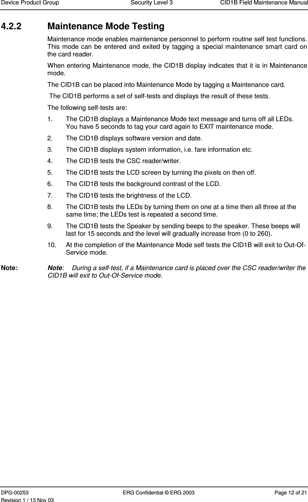 Device Product Group Security Level 3 CID1B Field Maintenance ManualDPG-00253 ERG Confidential © ERG 2003 Page 12 of 21Revision 1 / 13 Nov 034.2.2  Maintenance Mode TestingMaintenance mode enables maintenance personnel to perform routine self test functions.This mode can be entered and exited by tagging a special maintenance smart card onthe card reader.When entering Maintenance mode, the CID1B display indicates that it is in Maintenancemode.The CID1B can be placed into Maintenance Mode by tagging a Maintenance card. The CID1B performs a set of self-tests and displays the result of these tests.The following self-tests are:1.  The CID1B displays a Maintenance Mode text message and turns off all LEDs.You have 5 seconds to tag your card again to EXIT maintenance mode.2.  The CID1B displays software version and date.3.  The CID1B displays system information, i.e. fare information etc.4.  The CID1B tests the CSC reader/writer.5.  The CID1B tests the LCD screen by turning the pixels on then off.6.  The CID1B tests the background contrast of the LCD.7.  The CID1B tests the brightness of the LCD.8.  The CID1B tests the LEDs by turning them on one at a time then all three at thesame time; the LEDs test is repeated a second time.9.  The CID1B tests the Speaker by sending beeps to the speaker. These beeps willlast for 15 seconds and the level will gradually increase from (0 to 260).10.  At the completion of the Maintenance Mode self tests the CID1B will exit to Out-Of-Service mode.Note:  Note: During a self-test, if a Maintenance card is placed over the CSC reader/writer theCID1B will exit to Out-Of-Service mode.