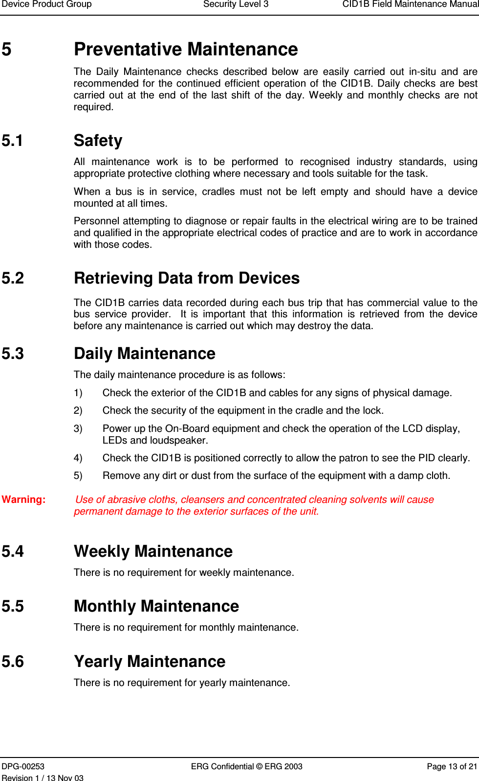 Device Product Group Security Level 3 CID1B Field Maintenance ManualDPG-00253 ERG Confidential © ERG 2003 Page 13 of 21Revision 1 / 13 Nov 035  Preventative MaintenanceThe  Daily  Maintenance  checks  described  below  are  easily  carried  out  in-situ  and  arerecommended for the continued efficient operation of the CID1B. Daily checks are bestcarried out  at the  end of  the last shift of  the day. Weekly and  monthly checks  are  notrequired.5.1  SafetyAll  maintenance  work  is  to  be  performed  to  recognised  industry  standards,  usingappropriate protective clothing where necessary and tools suitable for the task.When  a  bus  is  in  service,  cradles  must  not  be  left  empty  and  should  have  a  devicemounted at all times.Personnel attempting to diagnose or repair faults in the electrical wiring are to be trainedand qualified in the appropriate electrical codes of practice and are to work in accordancewith those codes.5.2  Retrieving Data from DevicesThe CID1B carries data recorded during each bus trip that has commercial value to thebus  service  provider.    It  is  important  that  this  information  is  retrieved  from  the  devicebefore any maintenance is carried out which may destroy the data.5.3  Daily MaintenanceThe daily maintenance procedure is as follows:1)  Check the exterior of the CID1B and cables for any signs of physical damage.2)  Check the security of the equipment in the cradle and the lock.3)  Power up the On-Board equipment and check the operation of the LCD display,LEDs and loudspeaker.4)  Check the CID1B is positioned correctly to allow the patron to see the PID clearly.5)  Remove any dirt or dust from the surface of the equipment with a damp cloth.Warning:  Use of abrasive cloths, cleansers and concentrated cleaning solvents will causepermanent damage to the exterior surfaces of the unit.5.4  Weekly MaintenanceThere is no requirement for weekly maintenance.5.5  Monthly MaintenanceThere is no requirement for monthly maintenance.5.6  Yearly MaintenanceThere is no requirement for yearly maintenance.