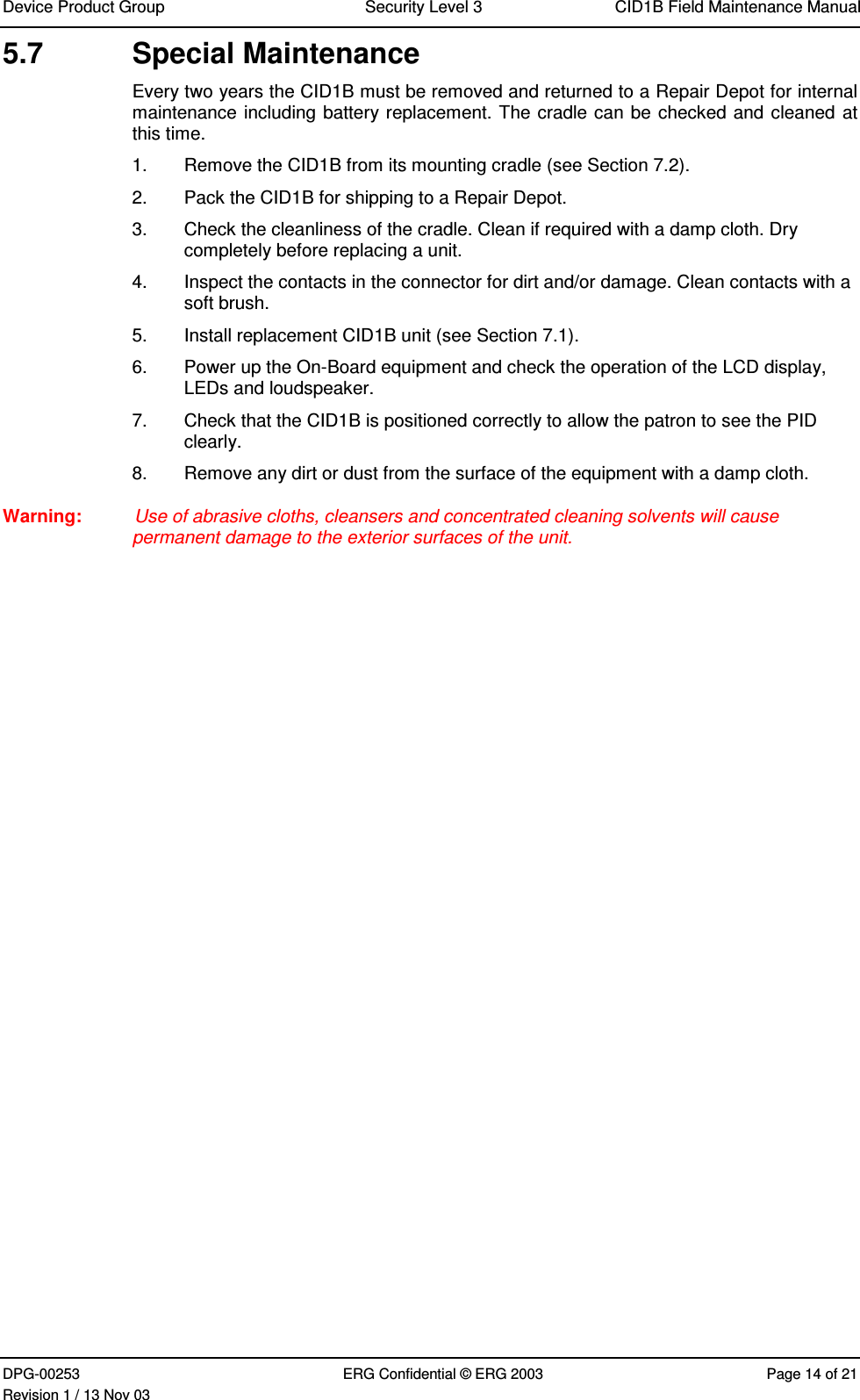 Device Product Group Security Level 3 CID1B Field Maintenance ManualDPG-00253 ERG Confidential © ERG 2003 Page 14 of 21Revision 1 / 13 Nov 035.7  Special MaintenanceEvery two years the CID1B must be removed and returned to a Repair Depot for internalmaintenance including battery replacement. The cradle can be checked and cleaned atthis time.1.  Remove the CID1B from its mounting cradle (see Section 7.2).2.  Pack the CID1B for shipping to a Repair Depot.3.  Check the cleanliness of the cradle. Clean if required with a damp cloth. Drycompletely before replacing a unit.4.  Inspect the contacts in the connector for dirt and/or damage. Clean contacts with asoft brush.5.  Install replacement CID1B unit (see Section 7.1).6.  Power up the On-Board equipment and check the operation of the LCD display,LEDs and loudspeaker.7.  Check that the CID1B is positioned correctly to allow the patron to see the PIDclearly.8.  Remove any dirt or dust from the surface of the equipment with a damp cloth.Warning:  Use of abrasive cloths, cleansers and concentrated cleaning solvents will causepermanent damage to the exterior surfaces of the unit.