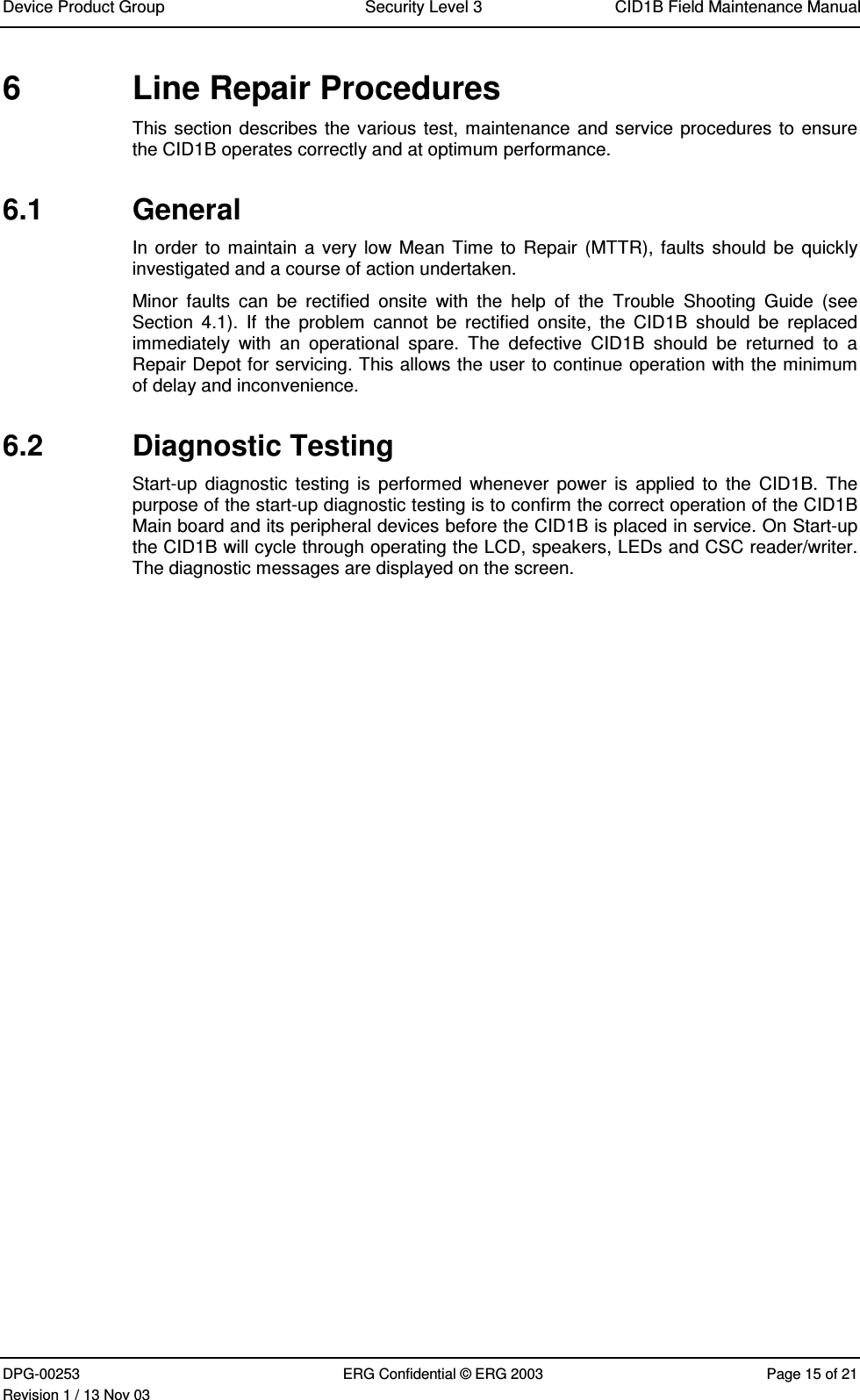 Device Product Group Security Level 3 CID1B Field Maintenance ManualDPG-00253 ERG Confidential © ERG 2003 Page 15 of 21Revision 1 / 13 Nov 036  Line Repair ProceduresThis section describes the various test, maintenance and service procedures to ensurethe CID1B operates correctly and at optimum performance.6.1  GeneralIn order to maintain a very low Mean Time to  Repair (MTTR), faults should  be quicklyinvestigated and a course of action undertaken.Minor  faults  can  be  rectified  onsite  with  the  help  of  the  Trouble  Shooting  Guide  (seeSection  4.1).  If  the  problem  cannot  be  rectified  onsite,  the  CID1B  should  be  replacedimmediately  with  an  operational  spare.  The  defective  CID1B  should  be  returned  to  aRepair Depot for servicing. This allows the user to continue operation with the minimumof delay and inconvenience.6.2  Diagnostic TestingStart-up  diagnostic  testing  is performed whenever  power  is applied  to  the CID1B.  Thepurpose of the start-up diagnostic testing is to confirm the correct operation of the CID1BMain board and its peripheral devices before the CID1B is placed in service. On Start-upthe CID1B will cycle through operating the LCD, speakers, LEDs and CSC reader/writer.The diagnostic messages are displayed on the screen.