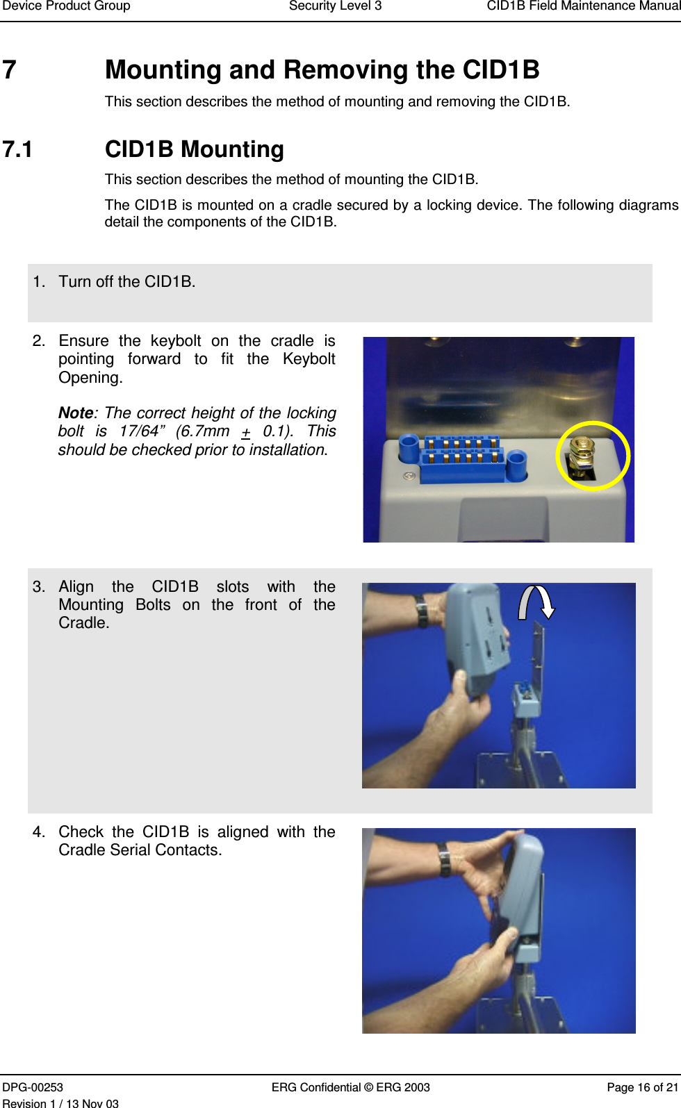 Device Product Group Security Level 3 CID1B Field Maintenance ManualDPG-00253 ERG Confidential © ERG 2003 Page 16 of 21Revision 1 / 13 Nov 037  Mounting and Removing the CID1BThis section describes the method of mounting and removing the CID1B.7.1  CID1B MountingThis section describes the method of mounting the CID1B.The CID1B is mounted on a cradle secured by a locking device. The following diagramsdetail the components of the CID1B.1.  Turn off the CID1B.2.  Ensure  the  keybolt  on  the  cradle  ispointing  forward  to  fit  the  KeyboltOpening.Note: The correct height of the lockingbolt  is  17/64”  (6.7mm  +  0.1).  Thisshould be checked prior to installation.3.  Align  the  CID1B  slots  with  theMounting  Bolts  on  the  front  of  theCradle.4.  Check  the  CID1B  is  aligned  with  theCradle Serial Contacts.