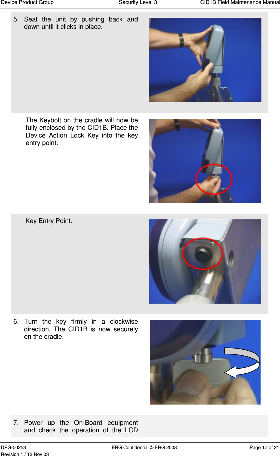 Device Product Group Security Level 3 CID1B Field Maintenance ManualDPG-00253 ERG Confidential © ERG 2003 Page 17 of 21Revision 1 / 13 Nov 035.  Seat  the  unit  by  pushing  back  anddown until it clicks in place.The Keybolt on the cradle will now befully enclosed by the CID1B. Place theDevice  Action  Lock  Key  into  the  keyentry point.Key Entry Point.6.  Turn  the  key  firmly  in  a  clockwisedirection.  The  CID1B  is  now  securelyon the cradle.7.  Power  up  the  On-Board  equipmentand  check  the  operation  of  the  LCD