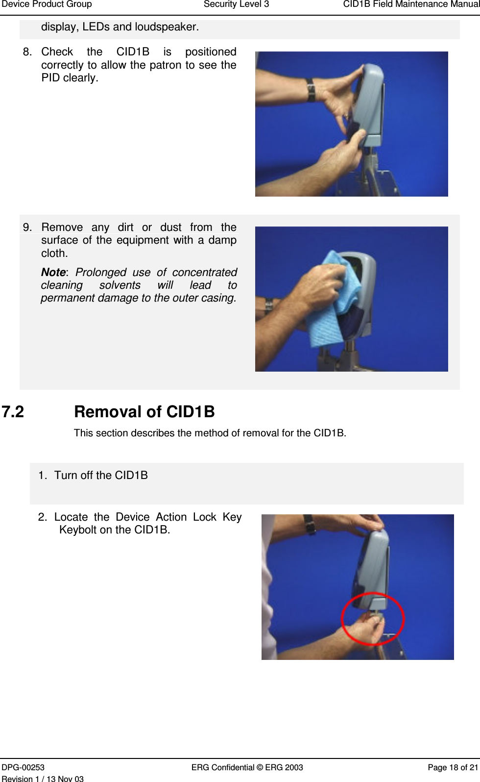 Device Product Group Security Level 3 CID1B Field Maintenance ManualDPG-00253 ERG Confidential © ERG 2003 Page 18 of 21Revision 1 / 13 Nov 03display, LEDs and loudspeaker.8.  Check  the  CID1B  is  positionedcorrectly to allow the patron to see thePID clearly.9.  Remove  any  dirt  or  dust  from  thesurface of the equipment with a dampcloth.Note:  Prolonged  use  of  concentratedcleaning  solvents  will  lead  topermanent damage to the outer casing.7.2  Removal of CID1BThis section describes the method of removal for the CID1B.1.  Turn off the CID1B2.  Locate  the  Device  Action  Lock  KeyKeybolt on the CID1B.