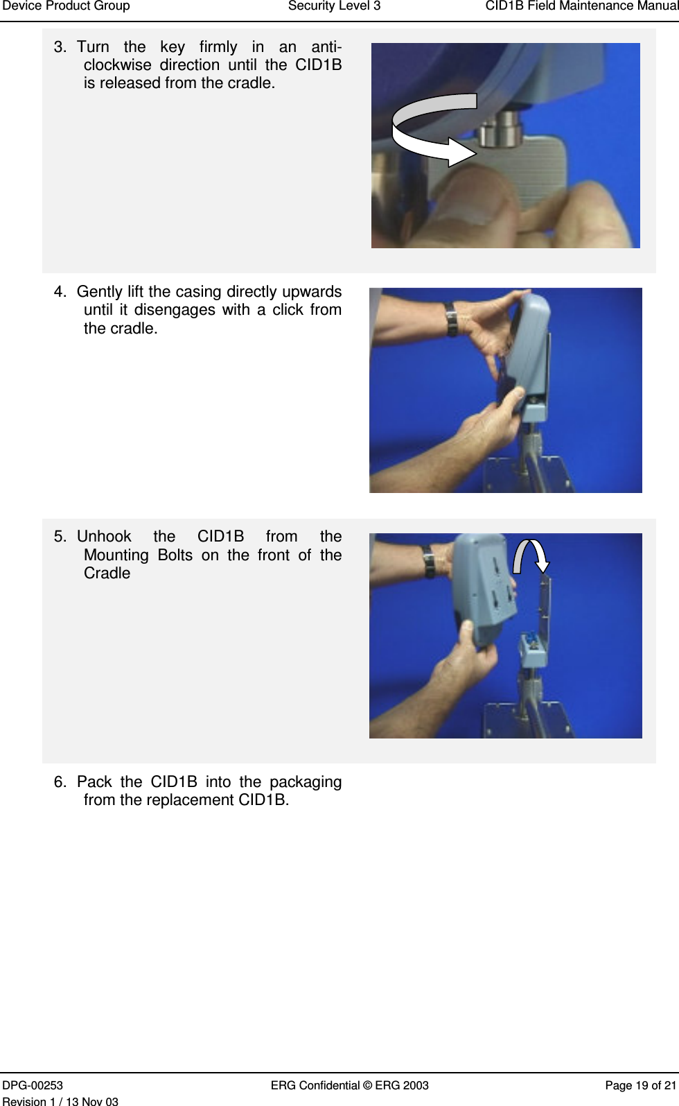 Device Product Group Security Level 3 CID1B Field Maintenance ManualDPG-00253 ERG Confidential © ERG 2003 Page 19 of 21Revision 1 / 13 Nov 033.  Turn  the  key  firmly  in  an  anti-clockwise  direction  until  the  CID1Bis released from the cradle.4.  Gently lift the casing directly upwardsuntil it  disengages with a  click fromthe cradle.5.  Unhook  the  CID1B  from  theMounting  Bolts  on  the  front  of  theCradle6.  Pack  the  CID1B  into  the  packagingfrom the replacement CID1B.