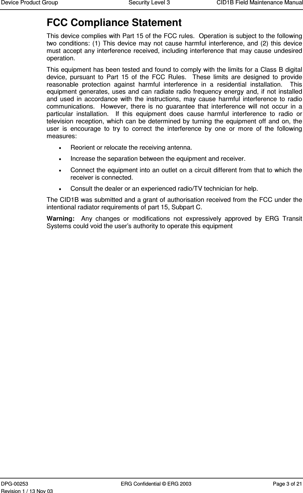 Device Product Group Security Level 3 CID1B Field Maintenance ManualDPG-00253 ERG Confidential © ERG 2003 Page 3 of 21Revision 1 / 13 Nov 03FCC Compliance StatementThis device complies with Part 15 of the FCC rules.  Operation is subject to the followingtwo conditions: (1) This device may not cause harmful interference, and (2) this devicemust accept any interference received, including interference that may cause undesiredoperation.This equipment has been tested and found to comply with the limits for a Class B digitaldevice,  pursuant  to  Part  15  of  the  FCC  Rules.    These  limits  are  designed  to  providereasonable  protection  against  harmful  interference  in  a  residential  installation.    Thisequipment generates, uses and can radiate radio frequency energy and, if not installedand used  in accordance  with  the instructions,  may cause  harmful  interference  to radiocommunications.    However,  there  is  no  guarantee  that  interference  will  not  occur  in  aparticular  installation.    If  this  equipment  does  cause  harmful  interference  to  radio  ortelevision reception, which can be determined by turning the equipment off and on, theuser  is  encourage  to  try  to  correct  the  interference  by  one  or  more  of  the  followingmeasures: Reorient or relocate the receiving antenna. Increase the separation between the equipment and receiver. Connect the equipment into an outlet on a circuit different from that to which thereceiver is connected. Consult the dealer or an experienced radio/TV technician for help.The CID1B was submitted and a grant of authorisation received from the FCC under theintentional radiator requirements of part 15, Subpart C.Warning:    Any  changes  or  modifications  not  expressively  approved  by  ERG  TransitSystems could void the user’s authority to operate this equipment