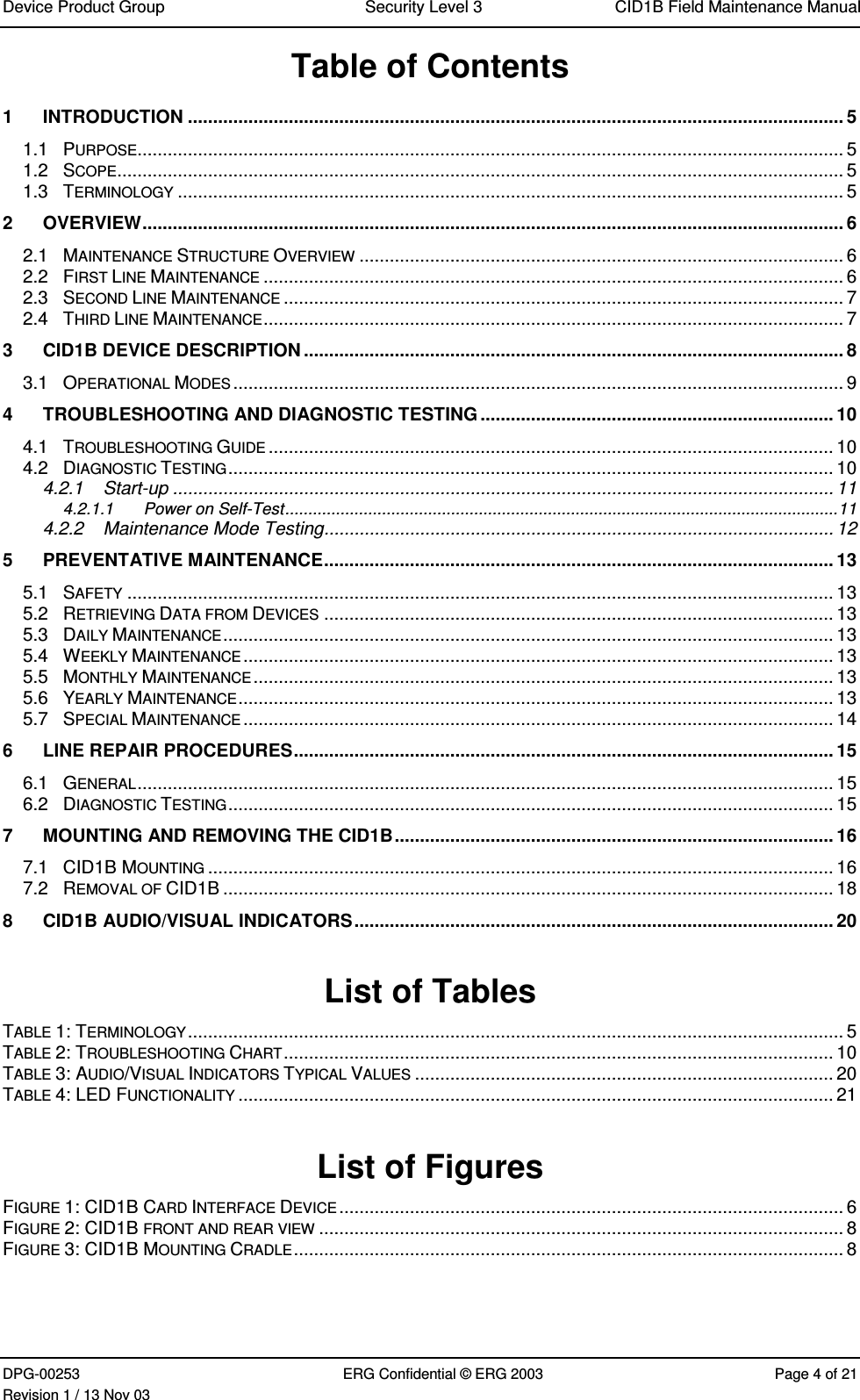 Device Product Group Security Level 3 CID1B Field Maintenance ManualDPG-00253 ERG Confidential © ERG 2003 Page 4 of 21Revision 1 / 13 Nov 03Table of Contents1 INTRODUCTION .................................................................................................................................. 51.1 PURPOSE............................................................................................................................................ 51.2 SCOPE................................................................................................................................................ 51.3 TERMINOLOGY .................................................................................................................................... 52 OVERVIEW........................................................................................................................................... 62.1 MAINTENANCE STRUCTURE OVERVIEW ................................................................................................ 62.2 FIRST LINE MAINTENANCE ................................................................................................................... 62.3 SECOND LINE MAINTENANCE ............................................................................................................... 72.4 THIRD LINE MAINTENANCE................................................................................................................... 73 CID1B DEVICE DESCRIPTION ........................................................................................................... 83.1 OPERATIONAL MODES......................................................................................................................... 94 TROUBLESHOOTING AND DIAGNOSTIC TESTING ...................................................................... 104.1 TROUBLESHOOTING GUIDE ................................................................................................................ 104.2 DIAGNOSTIC TESTING........................................................................................................................ 104.2.1 Start-up ................................................................................................................................... 114.2.1.1 Power on Self-Test........................................................................................................................114.2.2 Maintenance Mode Testing..................................................................................................... 125 PREVENTATIVE MAINTENANCE..................................................................................................... 135.1 SAFETY ............................................................................................................................................ 135.2 RETRIEVING DATA FROM DEVICES ..................................................................................................... 135.3 DAILY MAINTENANCE......................................................................................................................... 135.4 WEEKLY MAINTENANCE..................................................................................................................... 135.5 MONTHLY MAINTENANCE................................................................................................................... 135.6 YEARLY MAINTENANCE...................................................................................................................... 135.7 SPECIAL MAINTENANCE..................................................................................................................... 146 LINE REPAIR PROCEDURES........................................................................................................... 156.1 GENERAL.......................................................................................................................................... 156.2 DIAGNOSTIC TESTING........................................................................................................................ 157 MOUNTING AND REMOVING THE CID1B....................................................................................... 167.1 CID1B MOUNTING ............................................................................................................................ 167.2 REMOVAL OF CID1B ......................................................................................................................... 188 CID1B AUDIO/VISUAL INDICATORS............................................................................................... 20List of TablesTABLE 1: TERMINOLOGY.................................................................................................................................. 5TABLE 2: TROUBLESHOOTING CHART............................................................................................................. 10TABLE 3: AUDIO/VISUAL INDICATORS TYPICAL VALUES ................................................................................... 20TABLE 4: LED FUNCTIONALITY ...................................................................................................................... 21List of FiguresFIGURE 1: CID1B CARD INTERFACE DEVICE.................................................................................................... 6FIGURE 2: CID1B FRONT AND REAR VIEW ........................................................................................................ 8FIGURE 3: CID1B MOUNTING CRADLE............................................................................................................. 8