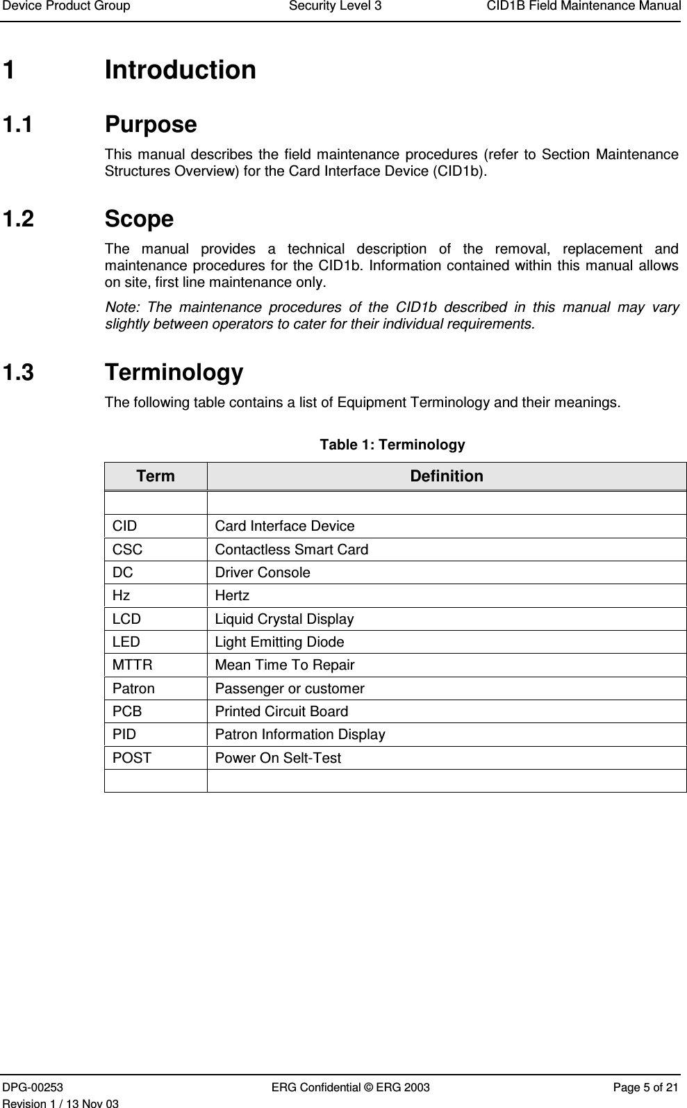 Device Product Group Security Level 3 CID1B Field Maintenance ManualDPG-00253 ERG Confidential © ERG 2003 Page 5 of 21Revision 1 / 13 Nov 031  Introduction1.1  PurposeThis manual describes the field maintenance procedures (refer to Section MaintenanceStructures Overview) for the Card Interface Device (CID1b).1.2  ScopeThe  manual  provides  a  technical  description  of  the  removal,  replacement  andmaintenance procedures for the CID1b. Information contained within this manual allowson site, first line maintenance only.Note:  The  maintenance  procedures  of  the  CID1b  described  in  this  manual  may  varyslightly between operators to cater for their individual requirements.1.3  TerminologyThe following table contains a list of Equipment Terminology and their meanings.Table 1: TerminologyTerm DefinitionCID Card Interface DeviceCSC Contactless Smart CardDC Driver ConsoleHz HertzLCD Liquid Crystal DisplayLED Light Emitting DiodeMTTR Mean Time To RepairPatron Passenger or customerPCB Printed Circuit BoardPID Patron Information DisplayPOST Power On Selt-Test