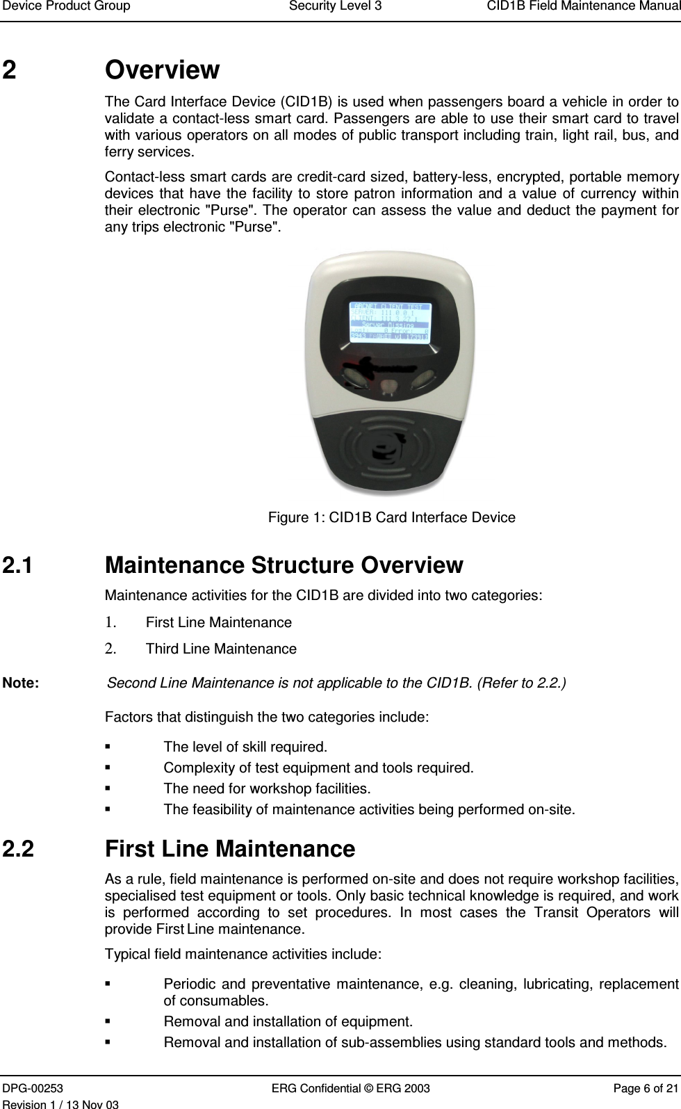 Device Product Group Security Level 3 CID1B Field Maintenance ManualDPG-00253 ERG Confidential © ERG 2003 Page 6 of 21Revision 1 / 13 Nov 032  OverviewThe Card Interface Device (CID1B) is used when passengers board a vehicle in order tovalidate a contact-less smart card. Passengers are able to use their smart card to travelwith various operators on all modes of public transport including train, light rail, bus, andferry services.Contact-less smart cards are credit-card sized, battery-less, encrypted, portable memorydevices that have the facility to store patron information and a value of currency withintheir electronic &quot;Purse&quot;. The operator can assess the value and deduct the payment forany trips electronic &quot;Purse&quot;.Figure 1: CID1B Card Interface Device2.1  Maintenance Structure OverviewMaintenance activities for the CID1B are divided into two categories:1. First Line Maintenance2. Third Line MaintenanceNote:  Second Line Maintenance is not applicable to the CID1B. (Refer to 2.2.)Factors that distinguish the two categories include:  The level of skill required.  Complexity of test equipment and tools required.  The need for workshop facilities.  The feasibility of maintenance activities being performed on-site.2.2  First Line MaintenanceAs a rule, field maintenance is performed on-site and does not require workshop facilities,specialised test equipment or tools. Only basic technical knowledge is required, and workis  performed  according  to  set  procedures.  In  most  cases  the  Transit  Operators  willprovide First Line maintenance.Typical field maintenance activities include:  Periodic and preventative maintenance, e.g. cleaning,  lubricating, replacementof consumables.  Removal and installation of equipment.  Removal and installation of sub-assemblies using standard tools and methods.