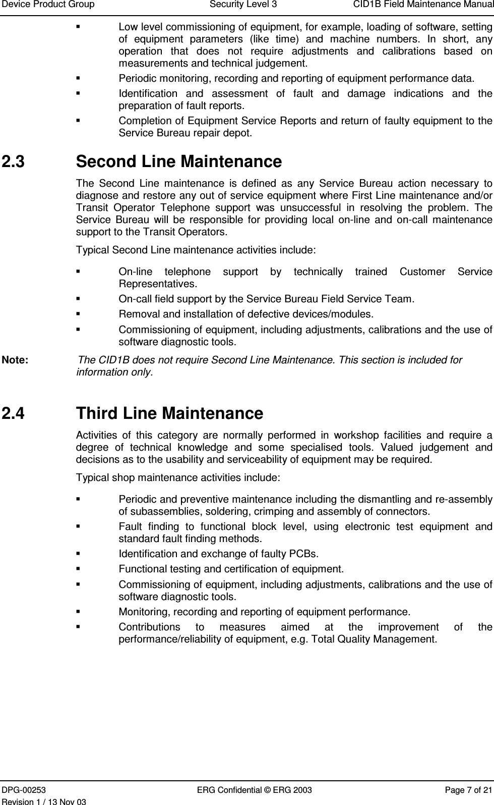 Device Product Group Security Level 3 CID1B Field Maintenance ManualDPG-00253 ERG Confidential © ERG 2003 Page 7 of 21Revision 1 / 13 Nov 03  Low level commissioning of equipment, for example, loading of software, settingof  equipment  parameters  (like  time)  and  machine  numbers.  In  short,  anyoperation  that  does  not  require  adjustments  and  calibrations  based  onmeasurements and technical judgement.  Periodic monitoring, recording and reporting of equipment performance data.  Identification  and  assessment  of  fault  and  damage  indications  and  thepreparation of fault reports.  Completion of Equipment Service Reports and return of faulty equipment to theService Bureau repair depot.2.3  Second Line MaintenanceThe  Second  Line  maintenance  is  defined  as  any  Service  Bureau  action  necessary  todiagnose and restore any out of service equipment where First Line maintenance and/orTransit  Operator  Telephone  support  was  unsuccessful  in  resolving  the  problem.  TheService  Bureau  will be  responsible  for  providing  local  on-line  and  on-call  maintenancesupport to the Transit Operators.Typical Second Line maintenance activities include:  On-line  telephone  support  by  technically  trained  Customer  ServiceRepresentatives.  On-call field support by the Service Bureau Field Service Team.  Removal and installation of defective devices/modules.  Commissioning of equipment, including adjustments, calibrations and the use ofsoftware diagnostic tools.Note:  The CID1B does not require Second Line Maintenance. This section is included forinformation only.2.4  Third Line MaintenanceActivities  of  this  category  are  normally  performed  in  workshop  facilities  and  require  adegree  of  technical  knowledge  and  some  specialised  tools.  Valued  judgement  anddecisions as to the usability and serviceability of equipment may be required.Typical shop maintenance activities include:  Periodic and preventive maintenance including the dismantling and re-assemblyof subassemblies, soldering, crimping and assembly of connectors.  Fault  finding  to  functional  block  level,  using  electronic  test  equipment  andstandard fault finding methods.  Identification and exchange of faulty PCBs.  Functional testing and certification of equipment.  Commissioning of equipment, including adjustments, calibrations and the use ofsoftware diagnostic tools.  Monitoring, recording and reporting of equipment performance.  Contributions  to  measures  aimed  at  the  improvement  of  theperformance/reliability of equipment, e.g. Total Quality Management.