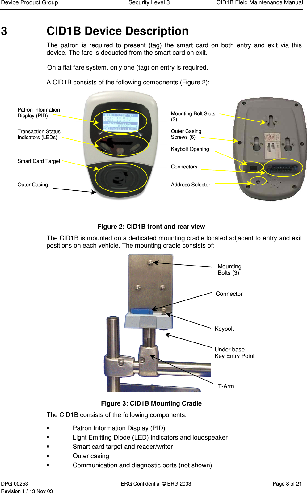 Device Product Group Security Level 3 CID1B Field Maintenance ManualDPG-00253 ERG Confidential © ERG 2003 Page 8 of 21Revision 1 / 13 Nov 033  CID1B Device DescriptionThe  patron  is  required  to  present  (tag)  the  smart  card  on  both  entry  and  exit  via  thisdevice. The fare is deducted from the smart card on exit.On a flat fare system, only one (tag) on entry is required.A CID1B consists of the following components (Figure 2):Figure 2: CID1B front and rear viewThe CID1B is mounted on a dedicated mounting cradle located adjacent to entry and exitpositions on each vehicle. The mounting cradle consists of:Figure 3: CID1B Mounting CradleThe CID1B consists of the following components.  Patron Information Display (PID)  Light Emitting Diode (LED) indicators and loudspeaker  Smart card target and reader/writer  Outer casing  Communication and diagnostic ports (not shown)MountingBolts (3)ConnectorKeyboltUnder baseKey Entry PointT-ArmMounting Bolt Slots(3)Outer CasingScrews (6)Keybolt OpeningConnectorsAddress SelectorPatron InformationDisplay (PID)Transaction StatusIndicators (LEDs)Smart Card TargetOuter Casing