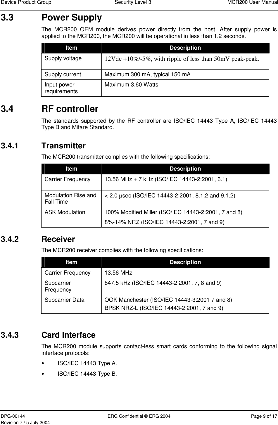 Device Product Group  Security Level 3  MCR200 User Manual DPG-00144  ERG Confidential © ERG 2004  Page 9 of 17 Revision 7 / 5 July 2004  3.3 Power Supply The MCR200 OEM module derives power directly from the host. After supply power is applied to the MCR200, the MCR200 will be operational in less than 1.2 seconds. Item  Description Supply voltage  12Vdc +10%/-5%, with ripple of less than 50mV peak-peak.  Supply current  Maximum 300 mA, typical 150 mA Input power requirements  Maximum 3.60 Watts 3.4 RF controller The standards supported by the RF controller are ISO/IEC 14443 Type A, ISO/IEC 14443 Type B and Mifare Standard. 3.4.1 Transmitter The MCR200 transmitter complies with the following specifications:  Item  Description Carrier Frequency  13.56 MHz + 7 kHz (ISO/IEC 14443-2:2001, 6.1) Modulation Rise and Fall Time  &lt; 2.0 µsec (ISO/IEC 14443-2:2001, 8.1.2 and 9.1.2) ASK Modulation  100% Modified Miller (ISO/IEC 14443-2:2001, 7 and 8) 8%-14% NRZ (ISO/IEC 14443-2:2001, 7 and 9) 3.4.2 Receiver The MCR200 receiver complies with the following specifications: Item  Description Carrier Frequency   13.56 MHz  Subcarrier Frequency  847.5 kHz (ISO/IEC 14443-2:2001, 7, 8 and 9) Subcarrier Data  OOK Manchester (ISO/IEC 14443-3:2001 7 and 8) BPSK NRZ-L (ISO/IEC 14443-2:2001, 7 and 9)  3.4.3  Card Interface  The MCR200 module supports contact-less smart cards conforming to the following signal interface protocols: • ISO/IEC 14443 Type A. • ISO/IEC 14443 Type B. 