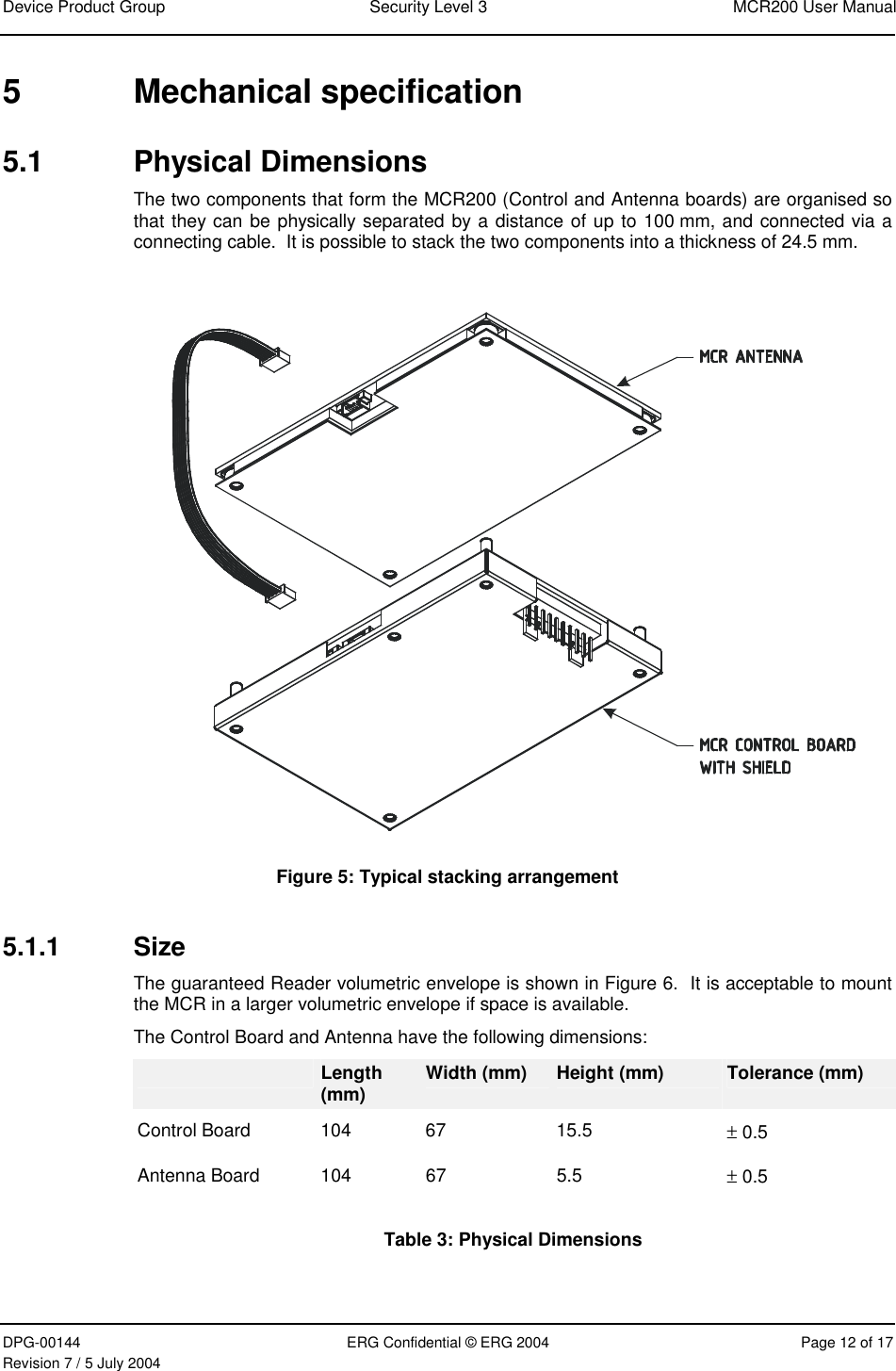 Device Product Group  Security Level 3  MCR200 User Manual DPG-00144  ERG Confidential © ERG 2004  Page 12 of 17 Revision 7 / 5 July 2004  5 Mechanical specification 5.1 Physical Dimensions The two components that form the MCR200 (Control and Antenna boards) are organised so that they can be physically separated by a distance of up to 100 mm, and connected via a connecting cable.  It is possible to stack the two components into a thickness of 24.5 mm.    Figure 5: Typical stacking arrangement 5.1.1 Size The guaranteed Reader volumetric envelope is shown in Figure 6.  It is acceptable to mount the MCR in a larger volumetric envelope if space is available. The Control Board and Antenna have the following dimensions:  Length (mm)  Width (mm)  Height (mm)  Tolerance (mm) Control Board  104  67  15.5  ± 0.5 Antenna Board  104  67 5.5  ± 0.5 Table 3: Physical Dimensions   