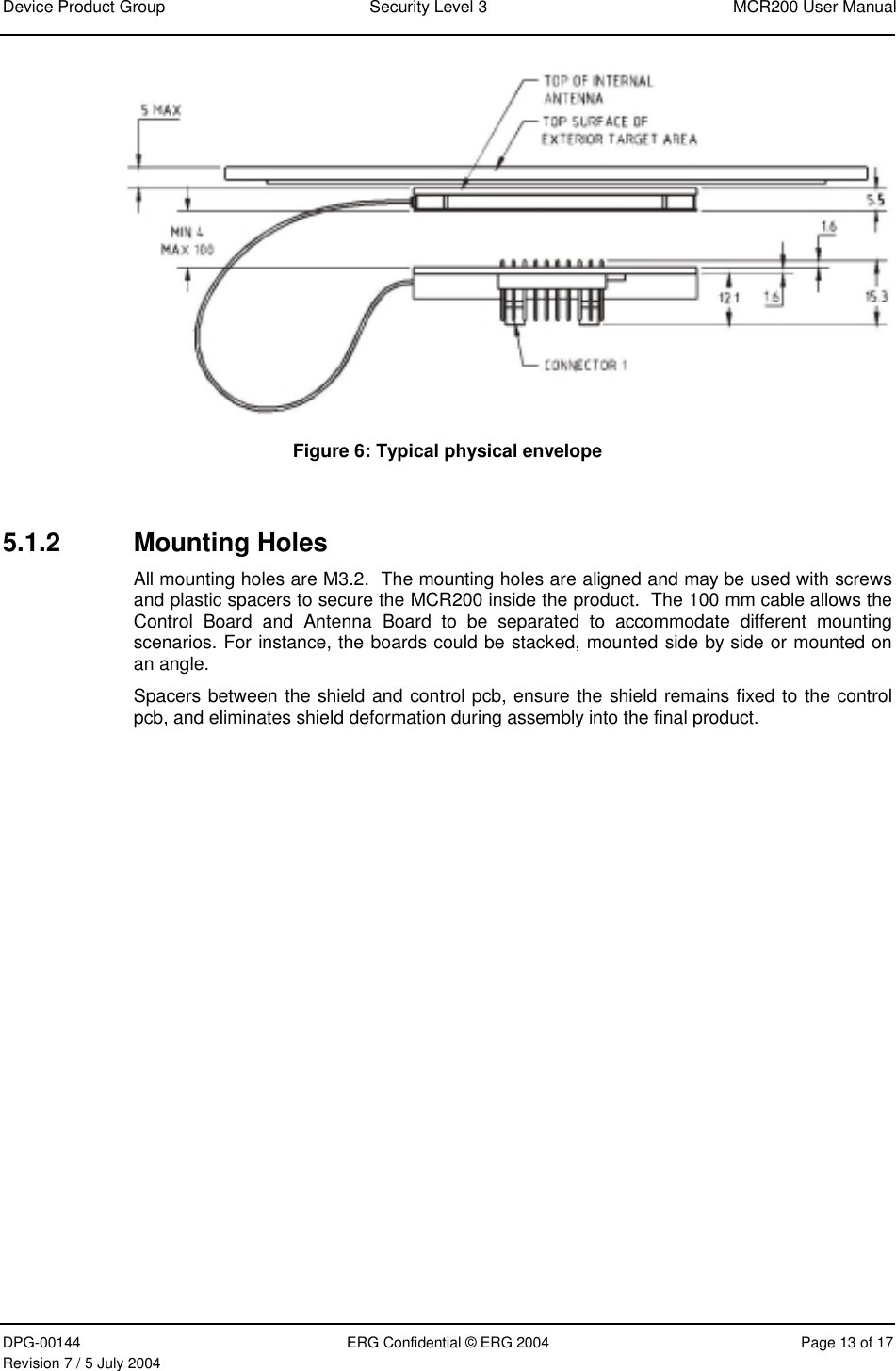 Device Product Group  Security Level 3  MCR200 User Manual DPG-00144  ERG Confidential © ERG 2004  Page 13 of 17 Revision 7 / 5 July 2004   Figure 6: Typical physical envelope  5.1.2 Mounting Holes All mounting holes are M3.2.  The mounting holes are aligned and may be used with screws and plastic spacers to secure the MCR200 inside the product.  The 100 mm cable allows the Control Board and Antenna Board to be separated to accommodate different mounting scenarios. For instance, the boards could be stacked, mounted side by side or mounted on an angle.  Spacers between the shield and control pcb, ensure the shield remains fixed to the control pcb, and eliminates shield deformation during assembly into the final product. 