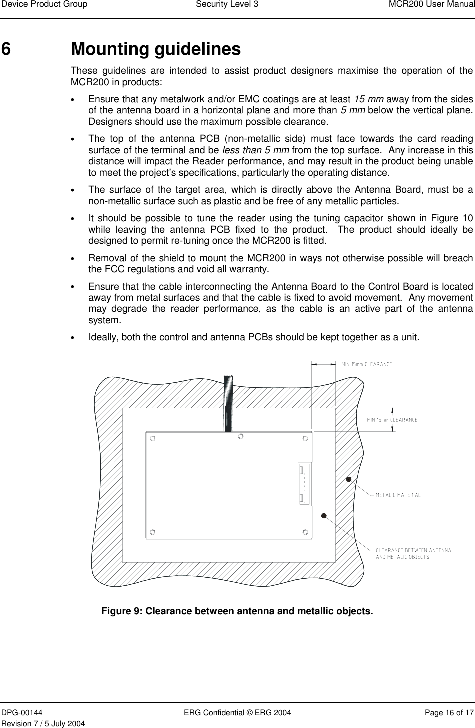 Device Product Group  Security Level 3  MCR200 User Manual DPG-00144  ERG Confidential © ERG 2004  Page 16 of 17 Revision 7 / 5 July 2004  6 Mounting guidelines These guidelines are intended to assist product designers maximise the operation of the MCR200 in products: • Ensure that any metalwork and/or EMC coatings are at least 15 mm away from the sides of the antenna board in a horizontal plane and more than 5 mm below the vertical plane.  Designers should use the maximum possible clearance. • The top of the antenna PCB (non-metallic side) must face towards the card reading surface of the terminal and be less than 5 mm from the top surface.  Any increase in this distance will impact the Reader performance, and may result in the product being unable to meet the project’s specifications, particularly the operating distance. • The surface of the target area, which is directly above the Antenna Board, must be a non-metallic surface such as plastic and be free of any metallic particles.  • It should be possible to tune the reader using the tuning capacitor shown in Figure 10 while leaving the antenna PCB fixed to the product.  The product should ideally be designed to permit re-tuning once the MCR200 is fitted. • Removal of the shield to mount the MCR200 in ways not otherwise possible will breach the FCC regulations and void all warranty. • Ensure that the cable interconnecting the Antenna Board to the Control Board is located away from metal surfaces and that the cable is fixed to avoid movement.  Any movement may degrade the reader performance, as the cable is an active part of the antenna system. • Ideally, both the control and antenna PCBs should be kept together as a unit.  Figure 9: Clearance between antenna and metallic objects. 