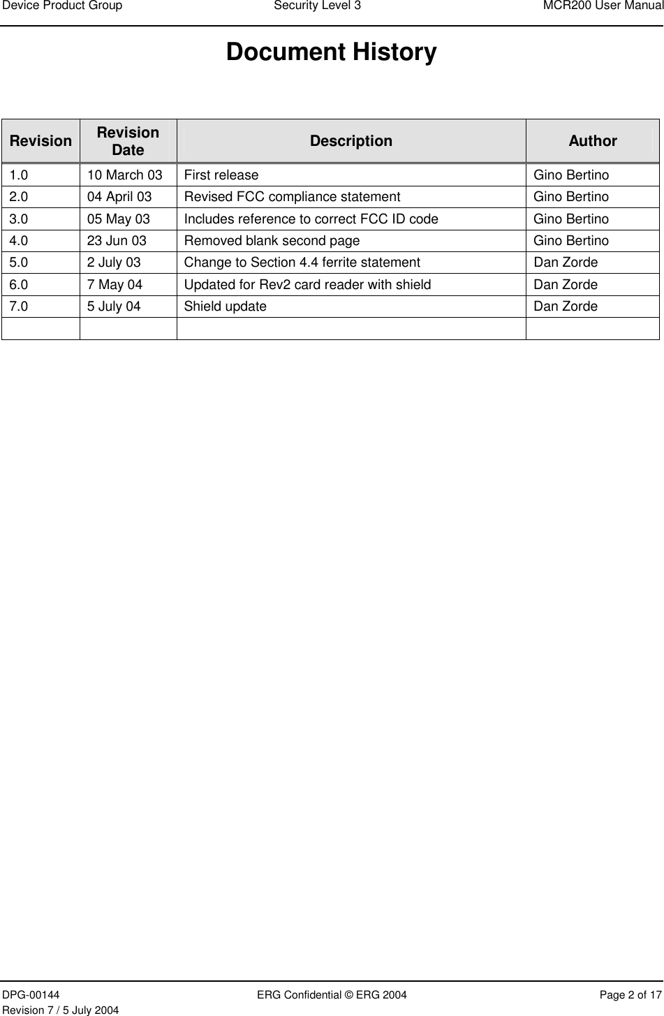 Device Product Group  Security Level 3  MCR200 User Manual DPG-00144  ERG Confidential © ERG 2004  Page 2 of 17 Revision 7 / 5 July 2004  Document History  Revision  Revision Date  Description  Author 1.0  10 March 03  First release  Gino Bertino 2.0  04 April 03  Revised FCC compliance statement   Gino Bertino 3.0  05 May 03  Includes reference to correct FCC ID code  Gino Bertino 4.0  23 Jun 03  Removed blank second page  Gino Bertino 5.0  2 July 03  Change to Section 4.4 ferrite statement  Dan Zorde 6.0  7 May 04  Updated for Rev2 card reader with shield  Dan Zorde 7.0  5 July 04  Shield update  Dan Zorde        