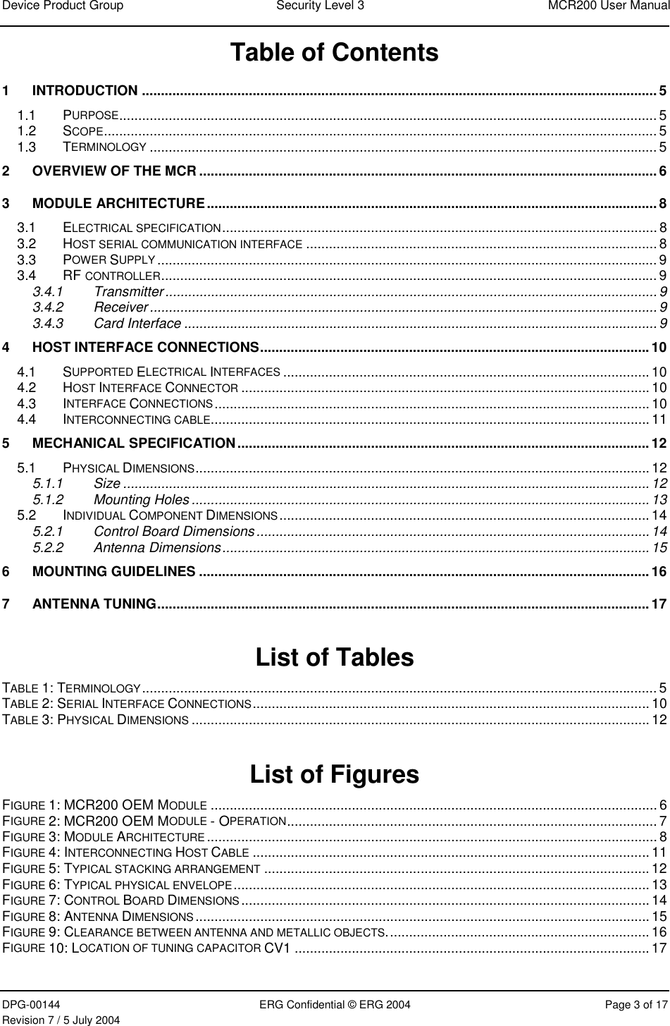 Device Product Group  Security Level 3  MCR200 User Manual DPG-00144  ERG Confidential © ERG 2004  Page 3 of 17 Revision 7 / 5 July 2004  Table of Contents 1 INTRODUCTION .......................................................................................................................................5 1.1 PURPOSE.............................................................................................................................................5 1.2 SCOPE.................................................................................................................................................5 1.3 TERMINOLOGY ..................................................................................................................................... 5 2 OVERVIEW OF THE MCR ........................................................................................................................6 3 MODULE ARCHITECTURE......................................................................................................................8 3.1 ELECTRICAL SPECIFICATION.................................................................................................................. 8 3.2 HOST SERIAL COMMUNICATION INTERFACE ............................................................................................ 8 3.3 POWER SUPPLY ...................................................................................................................................9 3.4 RF CONTROLLER..................................................................................................................................9 3.4.1 Transmitter................................................................................................................................. 9 3.4.2 Receiver..................................................................................................................................... 9 3.4.3 Card Interface ............................................................................................................................9 4 HOST INTERFACE CONNECTIONS......................................................................................................10 4.1 SUPPORTED ELECTRICAL INTERFACES ................................................................................................ 10 4.2 HOST INTERFACE CONNECTOR ...........................................................................................................10 4.3 INTERFACE CONNECTIONS..................................................................................................................10 4.4 INTERCONNECTING CABLE................................................................................................................... 11 5 MECHANICAL SPECIFICATION............................................................................................................12 5.1 PHYSICAL DIMENSIONS.......................................................................................................................12 5.1.1 Size .......................................................................................................................................... 12 5.1.2 Mounting Holes........................................................................................................................13 5.2 INDIVIDUAL COMPONENT DIMENSIONS .................................................................................................14 5.2.1 Control Board Dimensions....................................................................................................... 14 5.2.2 Antenna Dimensions................................................................................................................ 15 6 MOUNTING GUIDELINES ......................................................................................................................16 7 ANTENNA TUNING.................................................................................................................................17  List of Tables TABLE 1: TERMINOLOGY.......................................................................................................................................5 TABLE 2: SERIAL INTERFACE CONNECTIONS........................................................................................................10 TABLE 3: PHYSICAL DIMENSIONS ........................................................................................................................12  List of Figures FIGURE 1: MCR200 OEM MODULE .....................................................................................................................6 FIGURE 2: MCR200 OEM MODULE - OPERATION................................................................................................. 7 FIGURE 3: MODULE ARCHITECTURE ...................................................................................................................... 8 FIGURE 4: INTERCONNECTING HOST CABLE ........................................................................................................11 FIGURE 5: TYPICAL STACKING ARRANGEMENT ..................................................................................................... 12 FIGURE 6: TYPICAL PHYSICAL ENVELOPE.............................................................................................................13 FIGURE 7: CONTROL BOARD DIMENSIONS........................................................................................................... 14 FIGURE 8: ANTENNA DIMENSIONS ....................................................................................................................... 15 FIGURE 9: CLEARANCE BETWEEN ANTENNA AND METALLIC OBJECTS..................................................................... 16 FIGURE 10: LOCATION OF TUNING CAPACITOR CV1 .............................................................................................17  