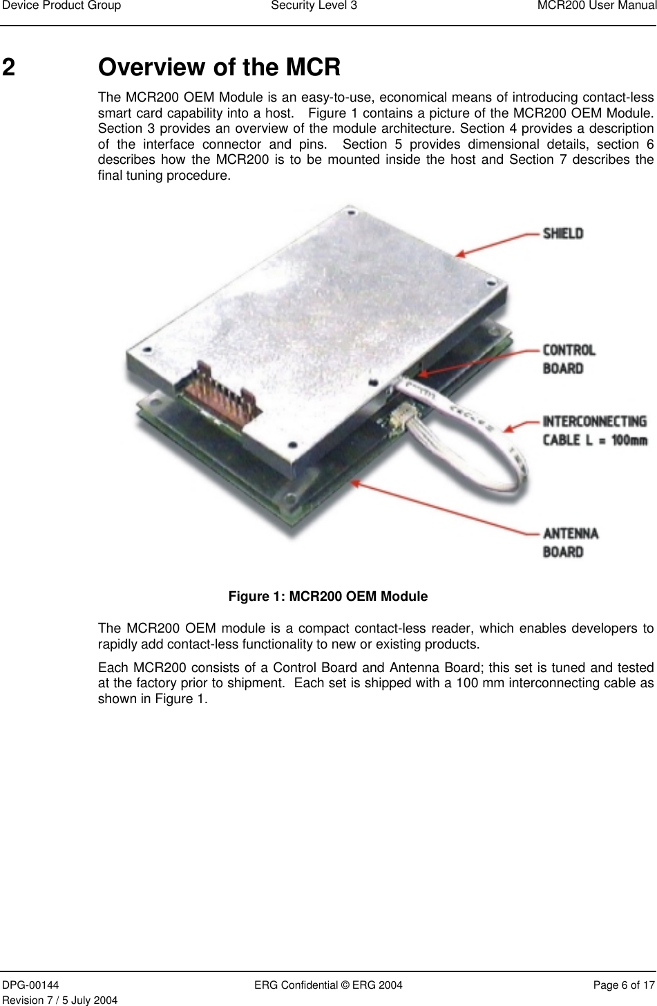 Device Product Group  Security Level 3  MCR200 User Manual DPG-00144  ERG Confidential © ERG 2004  Page 6 of 17 Revision 7 / 5 July 2004  2  Overview of the MCR  The MCR200 OEM Module is an easy-to-use, economical means of introducing contact-less smart card capability into a host.   Figure 1 contains a picture of the MCR200 OEM Module.  Section 3 provides an overview of the module architecture. Section 4 provides a description of the interface connector and pins.  Section 5 provides dimensional details, section 6 describes how the MCR200 is to be mounted inside the host and Section 7 describes the final tuning procedure.  Figure 1: MCR200 OEM Module The MCR200 OEM module is a compact contact-less reader, which enables developers to rapidly add contact-less functionality to new or existing products. Each MCR200 consists of a Control Board and Antenna Board; this set is tuned and tested at the factory prior to shipment.  Each set is shipped with a 100 mm interconnecting cable as shown in Figure 1.   