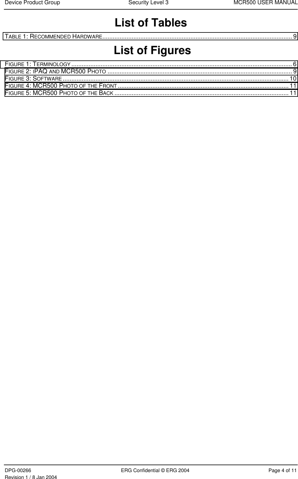 Device Product Group Security Level 3 MCR500 USER MANUALDPG-00266 ERG Confidential © ERG 2004 Page 4 of 11Revision 1 / 8 Jan 2004List of TablesTABLE 1: RECOMMENDED HARDWARE.............................................................................................................. 9 List of FiguresFIGURE 1: TERMINOLOGY ................................................................................................................................6FIGURE 2: IPAQ AND MCR500 PHOTO ........................................................................................................... 9FIGURE 3: SOFTWARE ................................................................................................................................... 10FIGURE 4: MCR500 PHOTO OF THE FRONT ................................................................................................... 11FIGURE 5: MCR500 PHOTO OF THE BACK ..................................................................................................... 11