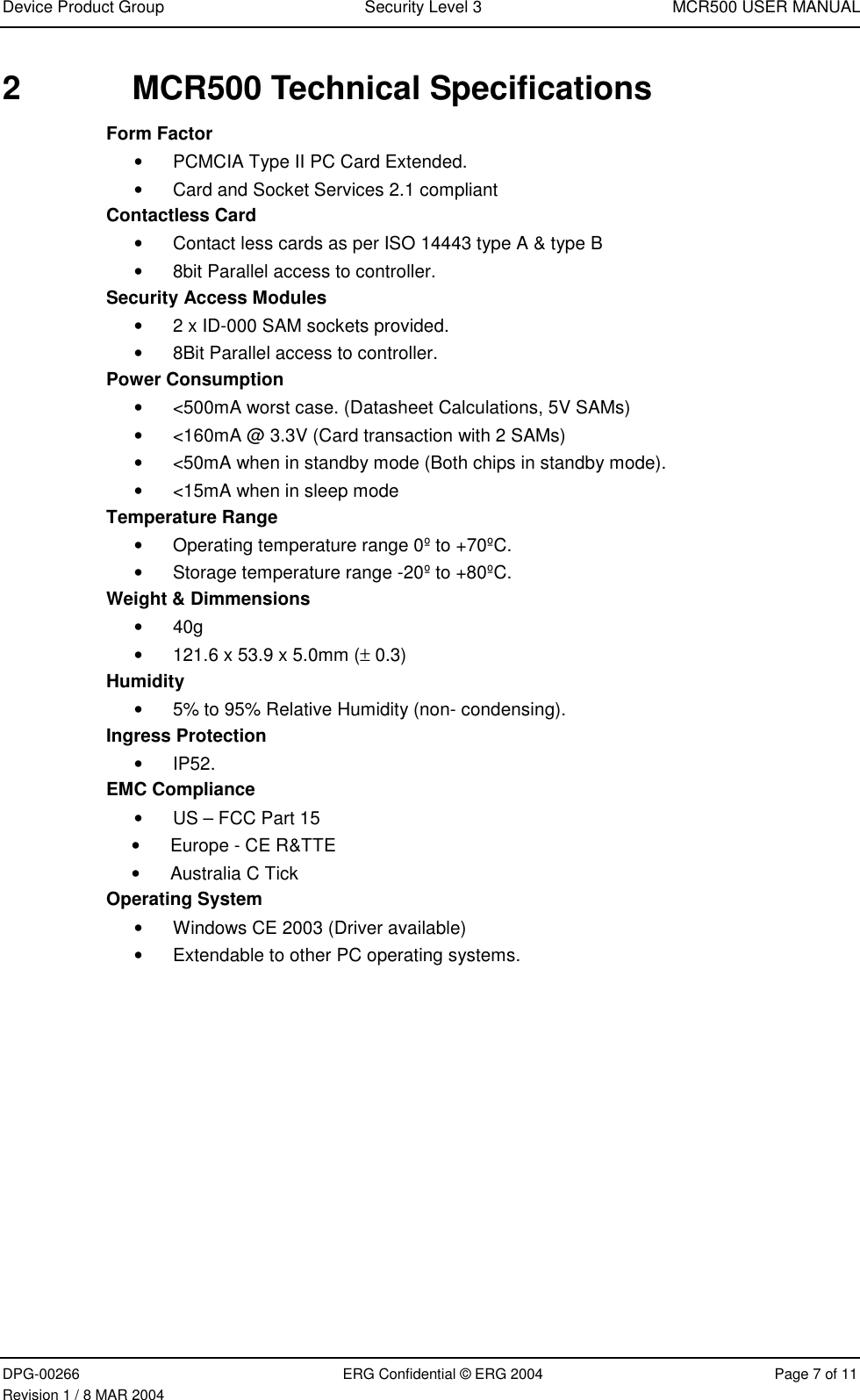 Device Product Group Security Level 3 MCR500 USER MANUALDPG-00266 ERG Confidential © ERG 2004 Page 7 of 11Revision 1 / 8 MAR 20042  MCR500 Technical SpecificationsForm Factor•  PCMCIA Type II PC Card Extended.•  Card and Socket Services 2.1 compliantContactless Card•  Contact less cards as per ISO 14443 type A &amp; type B•  8bit Parallel access to controller.Security Access Modules•  2 x ID-000 SAM sockets provided.•  8Bit Parallel access to controller.Power Consumption•  &lt;500mA worst case. (Datasheet Calculations, 5V SAMs)•  &lt;160mA @ 3.3V (Card transaction with 2 SAMs)•  &lt;50mA when in standby mode (Both chips in standby mode).•  &lt;15mA when in sleep modeTemperature Range•  Operating temperature range 0º to +70ºC.•  Storage temperature range -20º to +80ºC.Weight &amp; Dimmensions• 40g•  121.6 x 53.9 x 5.0mm (± 0.3)Humidity•  5% to 95% Relative Humidity (non- condensing).Ingress Protection• IP52.EMC Compliance•  US – FCC Part 15•  Europe - CE R&amp;TTE• Australia C TickOperating System•  Windows CE 2003 (Driver available)•  Extendable to other PC operating systems.