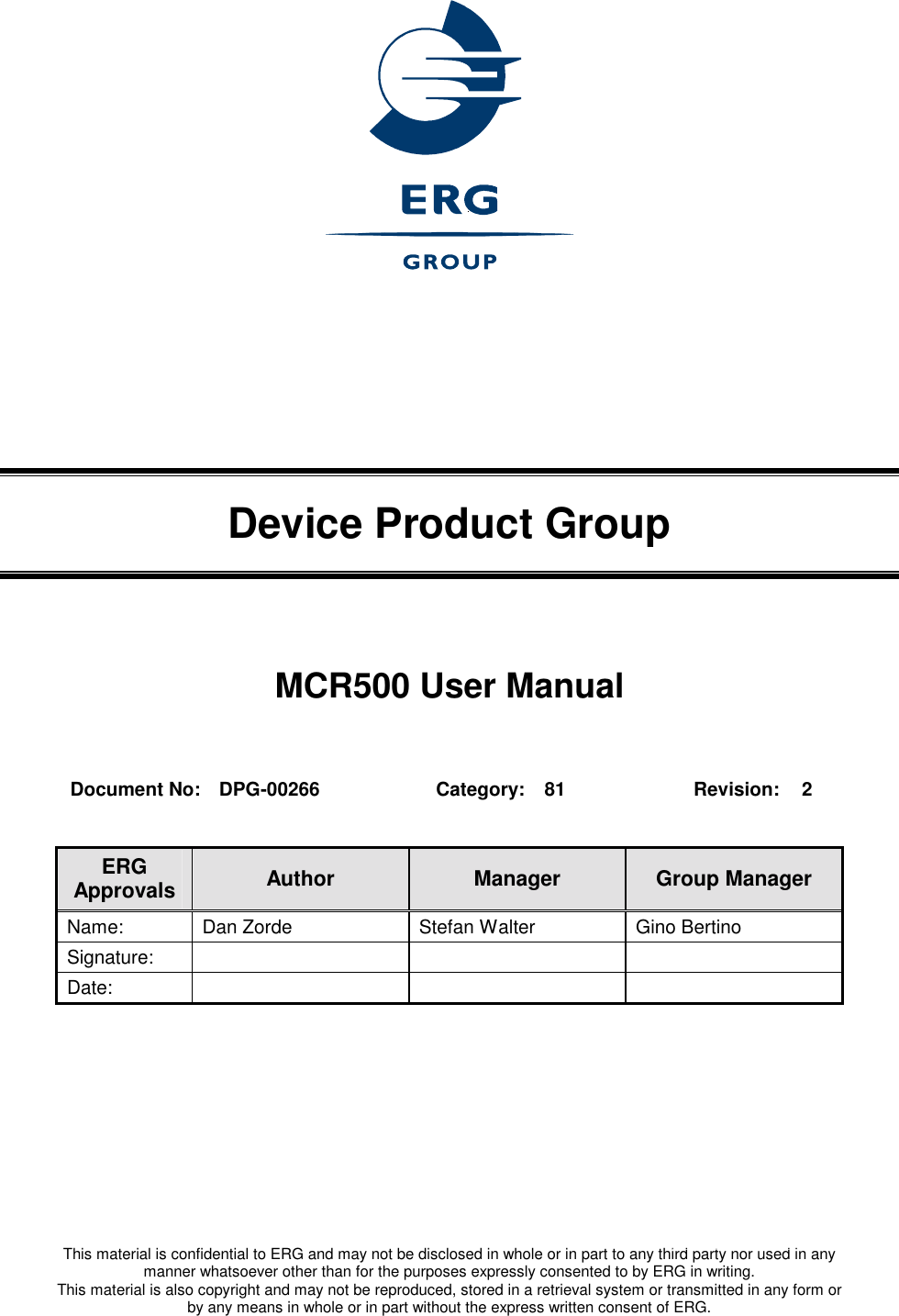   This material is confidential to ERG and may not be disclosed in whole or in part to any third party nor used in any manner whatsoever other than for the purposes expressly consented to by ERG in writing. This material is also copyright and may not be reproduced, stored in a retrieval system or transmitted in any form or by any means in whole or in part without the express written consent of ERG.    Device Product Group MCR500 User Manual  Document No:  DPG-00266  Category:  81  Revision:  2  ERG Approvals  Author  Manager  Group Manager Name:  Dan Zorde  Stefan Walter  Gino Bertino Signature:    Date:      