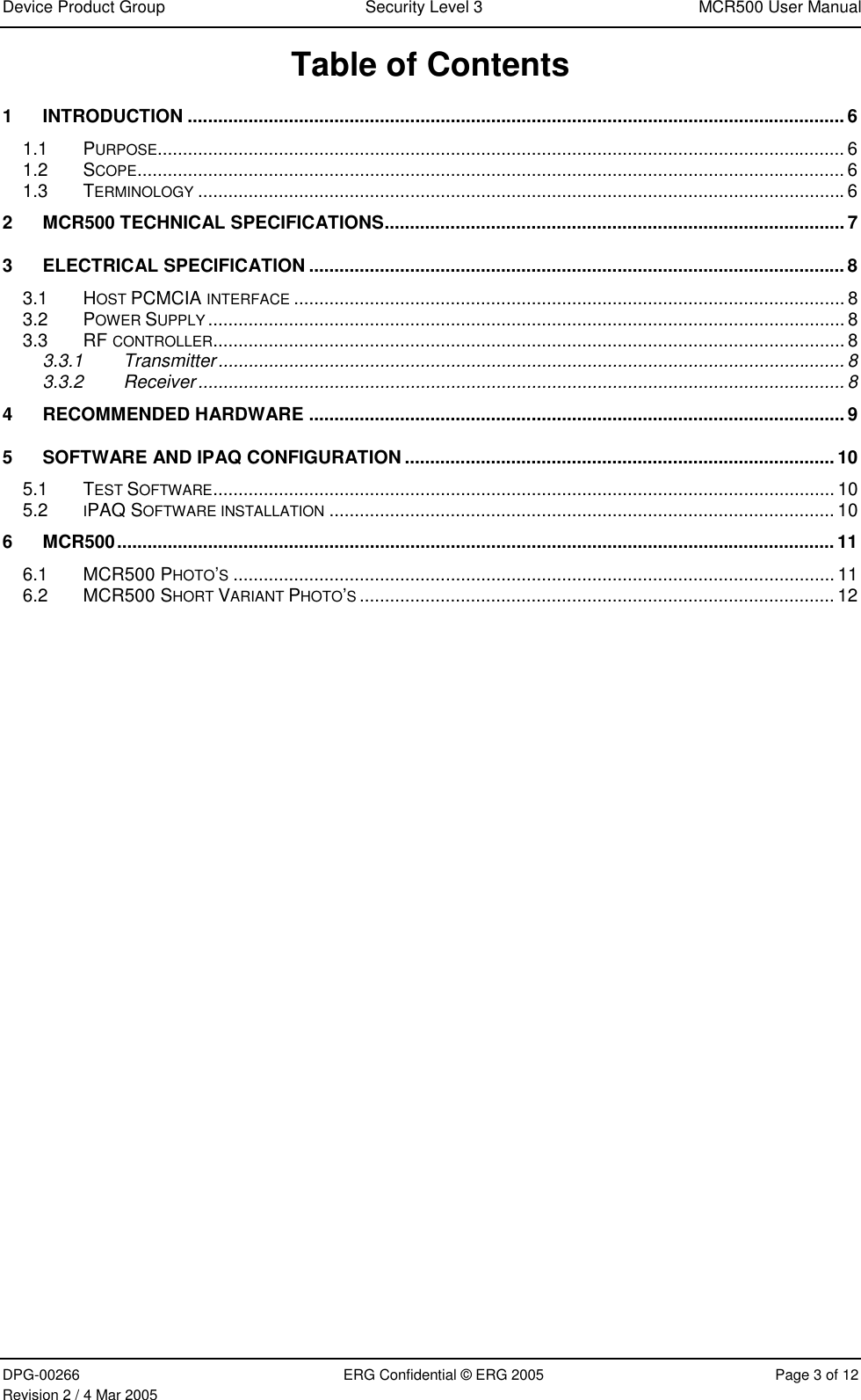 Device Product Group  Security Level 3  MCR500 User Manual  DPG-00266  ERG Confidential © ERG 2005  Page 3 of 12 Revision 2 / 4 Mar 2005 Table of Contents 1 INTRODUCTION .................................................................................................................................. 6 1.1 PURPOSE........................................................................................................................................ 6 1.2 SCOPE............................................................................................................................................ 6 1.3 TERMINOLOGY ................................................................................................................................6 2 MCR500 TECHNICAL SPECIFICATIONS........................................................................................... 7 3 ELECTRICAL SPECIFICATION .......................................................................................................... 8 3.1 HOST PCMCIA INTERFACE ............................................................................................................. 8 3.2 POWER SUPPLY .............................................................................................................................. 8 3.3 RF CONTROLLER............................................................................................................................. 8 3.3.1 Transmitter............................................................................................................................ 8 3.3.2 Receiver................................................................................................................................ 8 4 RECOMMENDED HARDWARE .......................................................................................................... 9 5 SOFTWARE AND IPAQ CONFIGURATION .....................................................................................10 5.1 TEST SOFTWARE........................................................................................................................... 10 5.2 IPAQ SOFTWARE INSTALLATION .................................................................................................... 10 6 MCR500.............................................................................................................................................. 11 6.1 MCR500 PHOTO’S....................................................................................................................... 11 6.2 MCR500 SHORT VARIANT PHOTO’S.............................................................................................. 12  
