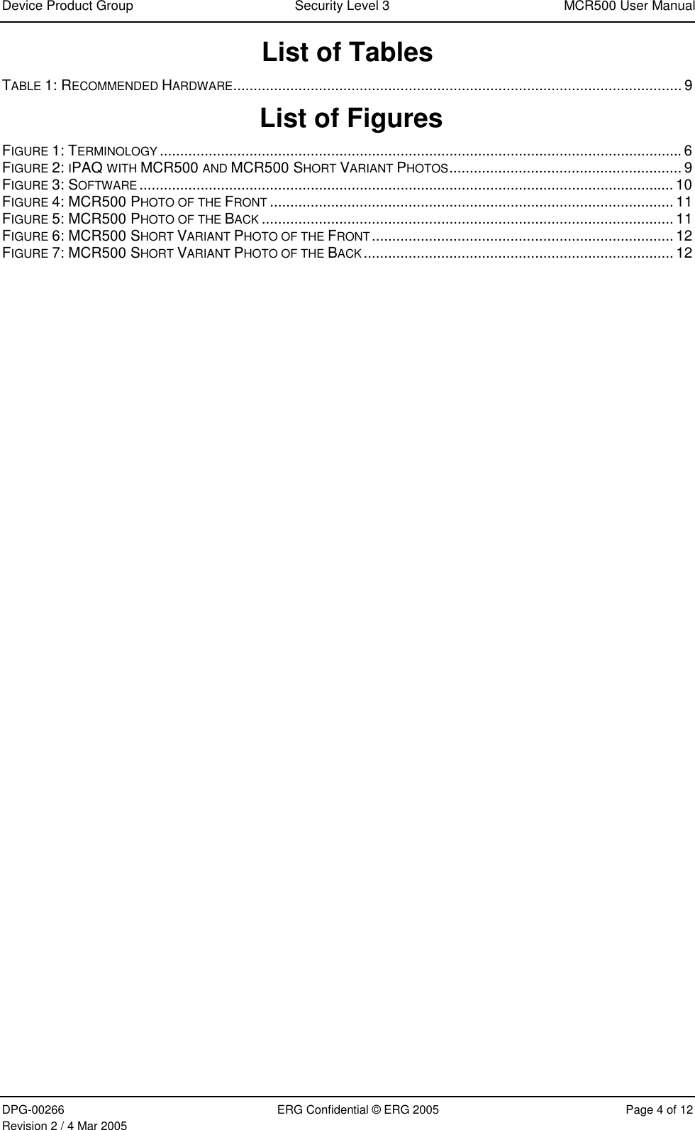 Device Product Group  Security Level 3  MCR500 User Manual  DPG-00266  ERG Confidential © ERG 2005  Page 4 of 12 Revision 2 / 4 Mar 2005 List of Tables TABLE 1: RECOMMENDED HARDWARE.............................................................................................................. 9  List of Figures  FIGURE 1: TERMINOLOGY ................................................................................................................................6 FIGURE 2: IPAQ WITH MCR500 AND MCR500 SHORT VARIANT PHOTOS......................................................... 9 FIGURE 3: SOFTWARE ................................................................................................................................... 10 FIGURE 4: MCR500 PHOTO OF THE FRONT ................................................................................................... 11 FIGURE 5: MCR500 PHOTO OF THE BACK ..................................................................................................... 11 FIGURE 6: MCR500 SHORT VARIANT PHOTO OF THE FRONT.......................................................................... 12 FIGURE 7: MCR500 SHORT VARIANT PHOTO OF THE BACK............................................................................ 12   