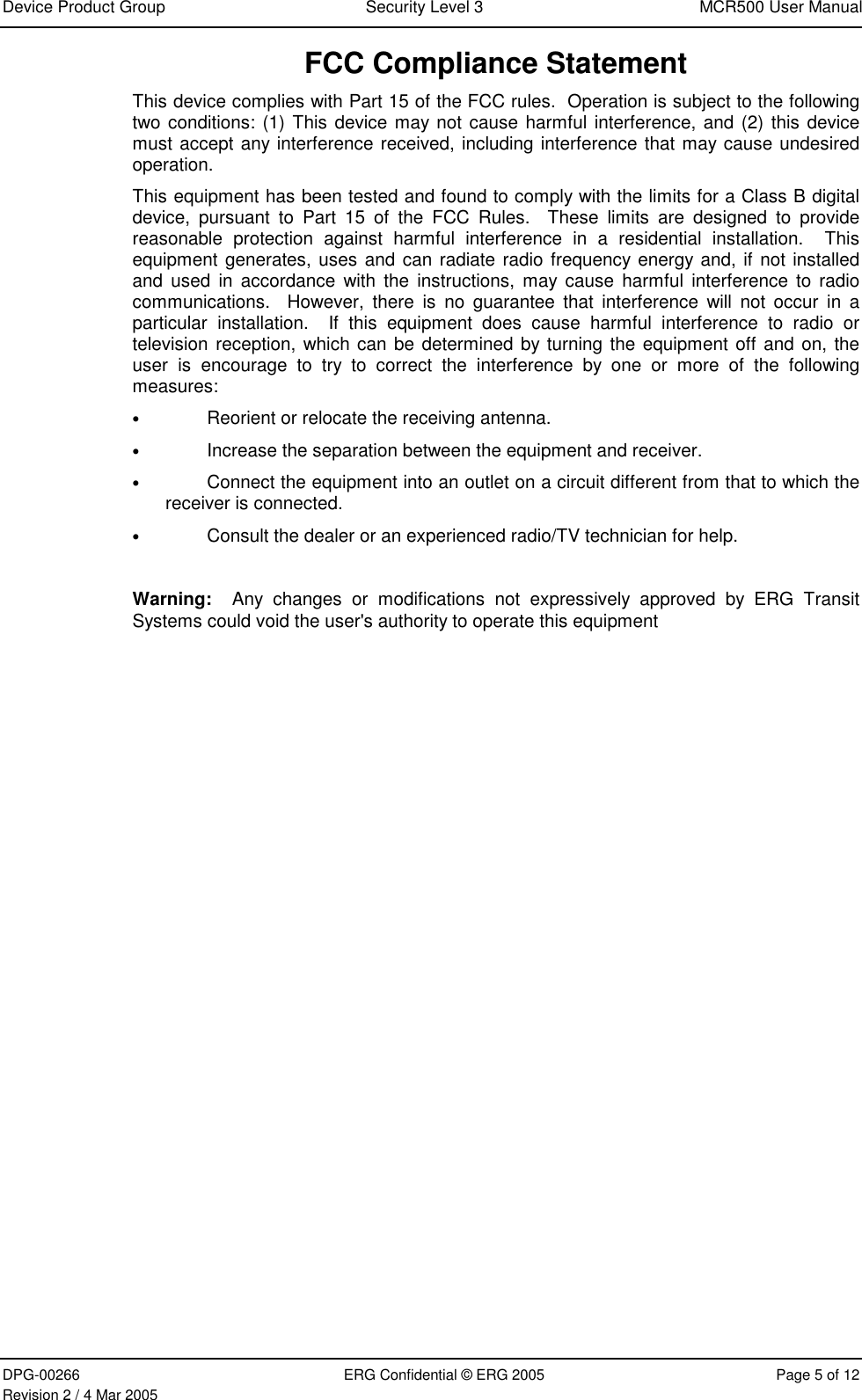 Device Product Group  Security Level 3  MCR500 User Manual  DPG-00266  ERG Confidential © ERG 2005  Page 5 of 12 Revision 2 / 4 Mar 2005 FCC Compliance Statement This device complies with Part 15 of the FCC rules.  Operation is subject to the following two conditions: (1) This device may not cause harmful interference, and (2) this device must accept any interference received, including interference that may cause undesired operation. This equipment has been tested and found to comply with the limits for a Class B digital device, pursuant to Part 15 of the FCC Rules.  These limits are designed to provide reasonable protection against harmful interference in a residential installation.  This equipment generates, uses and can radiate radio frequency energy and, if not installed and used in accordance with the instructions, may cause harmful interference to radio communications.  However, there is no guarantee that interference will not occur in a particular installation.  If this equipment does cause harmful interference to radio or television reception, which can be determined by turning the equipment off and on, the user is encourage to try to correct the interference by one or more of the following measures: • Reorient or relocate the receiving antenna. • Increase the separation between the equipment and receiver. • Connect the equipment into an outlet on a circuit different from that to which the receiver is connected. • Consult the dealer or an experienced radio/TV technician for help.  Warning:  Any changes or modifications not expressively approved by ERG Transit Systems could void the user&apos;s authority to operate this equipment   