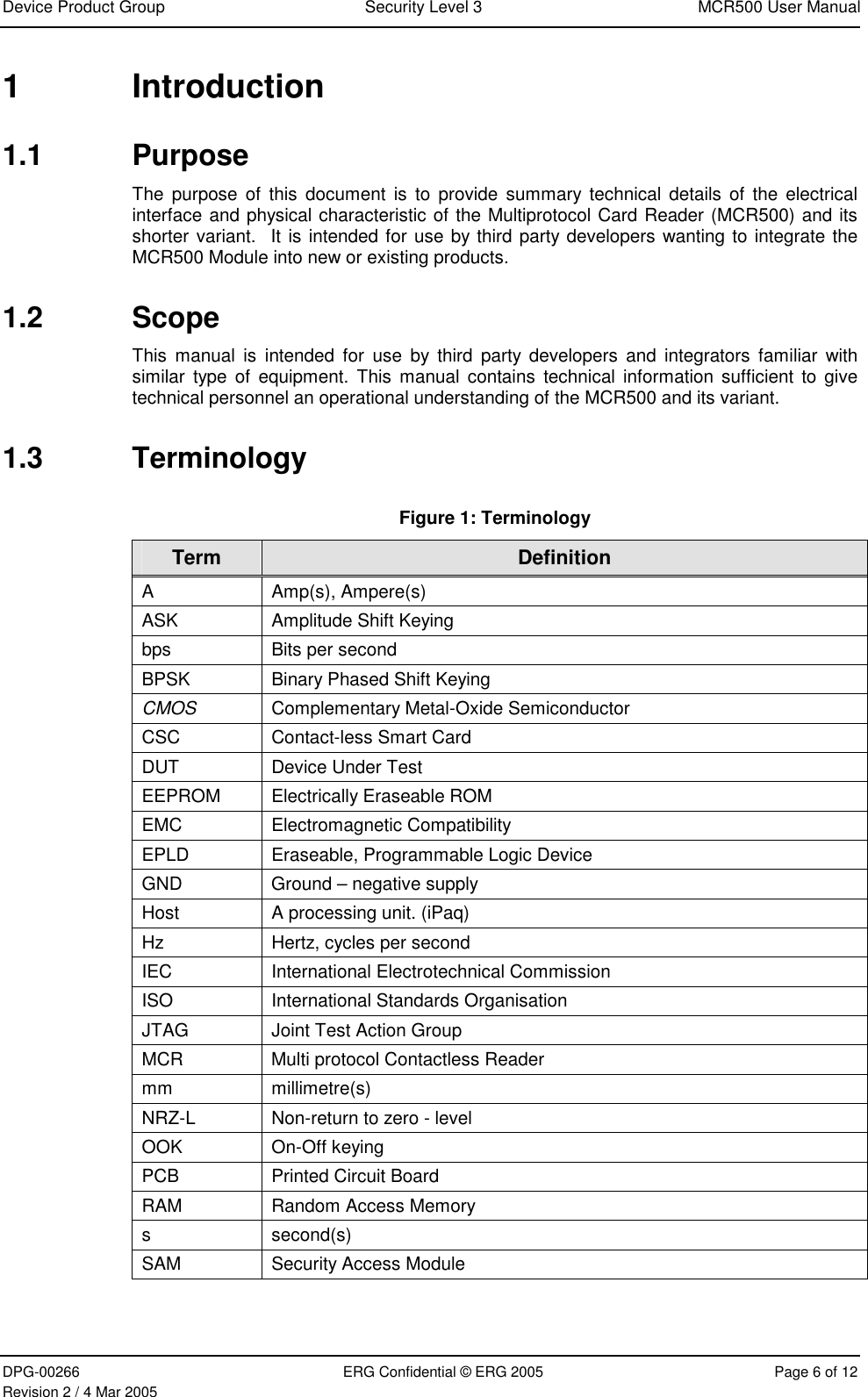 Device Product Group  Security Level 3  MCR500 User Manual  DPG-00266  ERG Confidential © ERG 2005  Page 6 of 12 Revision 2 / 4 Mar 2005 1 Introduction 1.1 Purpose The purpose of this document is to provide summary technical details of the electrical interface and physical characteristic of the Multiprotocol Card Reader (MCR500) and its shorter variant.  It is intended for use by third party developers wanting to integrate the MCR500 Module into new or existing products. 1.2 Scope This manual is intended for use by third party developers and integrators familiar with similar type of equipment. This manual contains technical information sufficient to give technical personnel an operational understanding of the MCR500 and its variant. 1.3 Terminology Figure 1: Terminology Term  Definition A Amp(s), Ampere(s) ASK  Amplitude Shift Keying  bps  Bits per second BPSK  Binary Phased Shift Keying  CMOS  Complementary Metal-Oxide Semiconductor CSC  Contact-less Smart Card DUT  Device Under Test EEPROM  Electrically Eraseable ROM EMC Electromagnetic Compatibility EPLD  Eraseable, Programmable Logic Device GND  Ground – negative supply Host  A processing unit. (iPaq) Hz  Hertz, cycles per second IEC  International Electrotechnical Commission ISO  International Standards Organisation JTAG  Joint Test Action Group MCR  Multi protocol Contactless Reader mm millimetre(s) NRZ-L  Non-return to zero - level  OOK On-Off keying PCB  Printed Circuit Board RAM  Random Access Memory s second(s) SAM  Security Access Module   