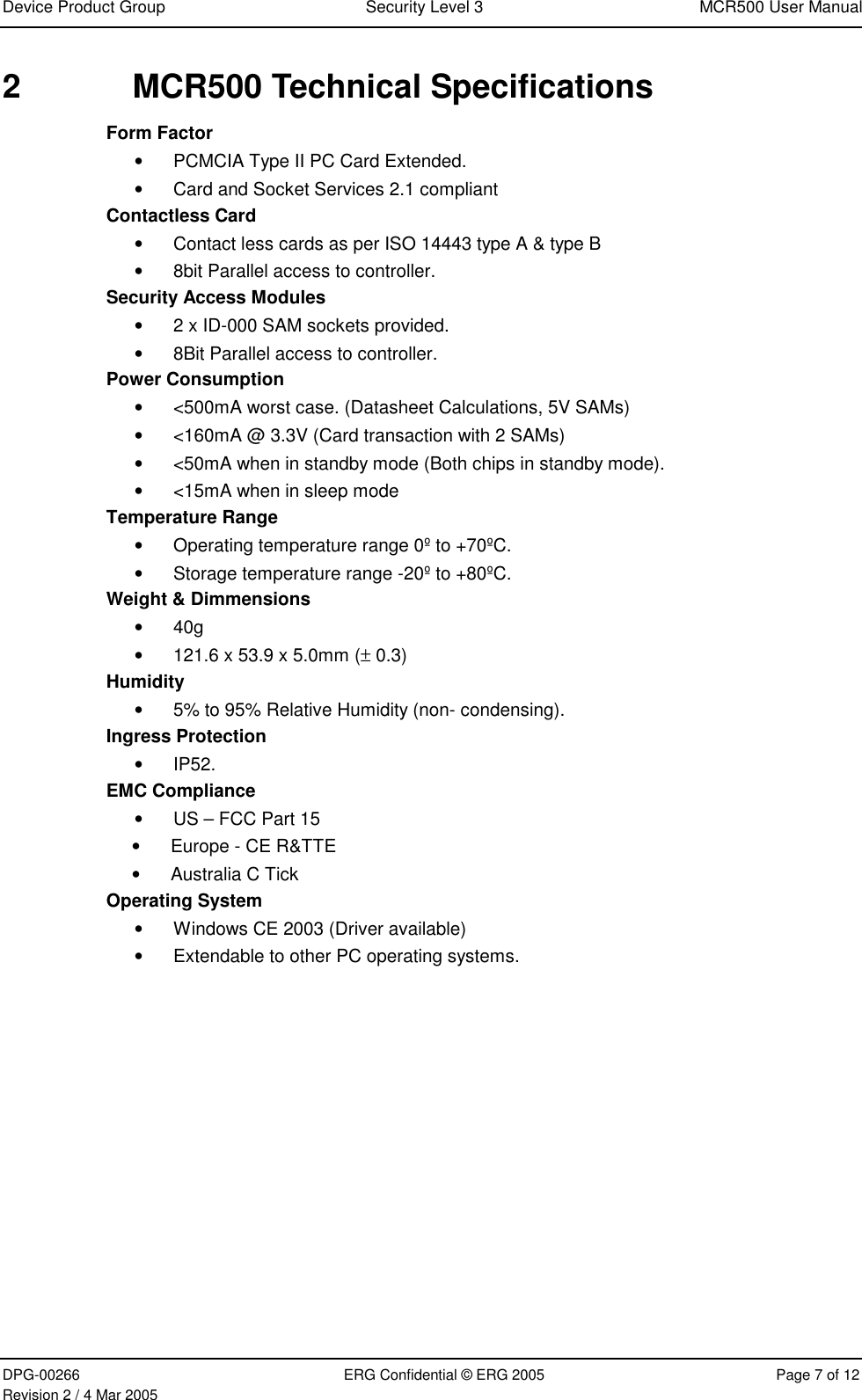 Device Product Group  Security Level 3  MCR500 User Manual  DPG-00266  ERG Confidential © ERG 2005  Page 7 of 12 Revision 2 / 4 Mar 2005 2  MCR500 Technical Specifications Form Factor • PCMCIA Type II PC Card Extended. • Card and Socket Services 2.1 compliant Contactless Card • Contact less cards as per ISO 14443 type A &amp; type B  • 8bit Parallel access to controller. Security Access Modules • 2 x ID-000 SAM sockets provided.  • 8Bit Parallel access to controller. Power Consumption • &lt;500mA worst case. (Datasheet Calculations, 5V SAMs) • &lt;160mA @ 3.3V (Card transaction with 2 SAMs) • &lt;50mA when in standby mode (Both chips in standby mode). • &lt;15mA when in sleep mode Temperature Range • Operating temperature range 0º to +70ºC. • Storage temperature range -20º to +80ºC. Weight &amp; Dimmensions • 40g  • 121.6 x 53.9 x 5.0mm (± 0.3) Humidity • 5% to 95% Relative Humidity (non- condensing). Ingress Protection • IP52. EMC Compliance • US – FCC Part 15 • Europe - CE R&amp;TTE  • Australia C Tick Operating System • Windows CE 2003 (Driver available) • Extendable to other PC operating systems.     