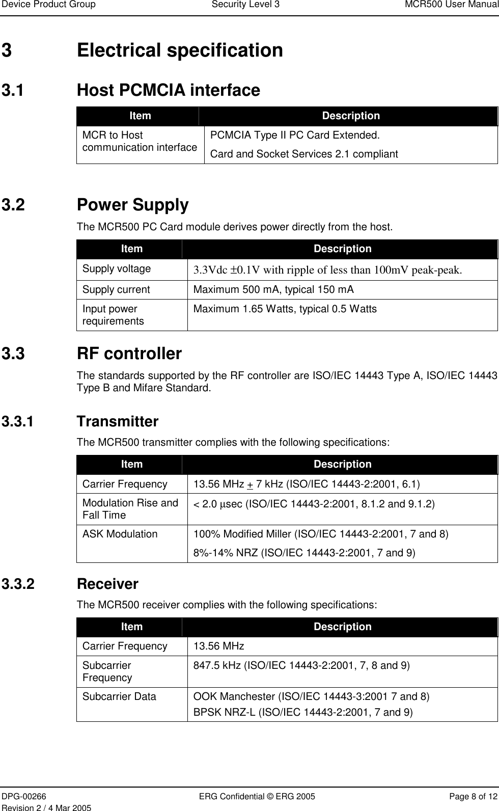 Device Product Group  Security Level 3  MCR500 User Manual  DPG-00266  ERG Confidential © ERG 2005  Page 8 of 12 Revision 2 / 4 Mar 2005 3 Electrical specification 3.1  Host PCMCIA interface  Item  Description MCR to Host communication interface  PCMCIA Type II PC Card Extended. Card and Socket Services 2.1 compliant  3.2 Power Supply The MCR500 PC Card module derives power directly from the host.  Item  Description Supply voltage  3.3Vdc ±0.1V with ripple of less than 100mV peak-peak. Supply current  Maximum 500 mA, typical 150 mA Input power requirements  Maximum 1.65 Watts, typical 0.5 Watts 3.3 RF controller The standards supported by the RF controller are ISO/IEC 14443 Type A, ISO/IEC 14443 Type B and Mifare Standard. 3.3.1 Transmitter The MCR500 transmitter complies with the following specifications:  Item  Description Carrier Frequency  13.56 MHz + 7 kHz (ISO/IEC 14443-2:2001, 6.1) Modulation Rise and Fall Time  &lt; 2.0 µsec (ISO/IEC 14443-2:2001, 8.1.2 and 9.1.2) ASK Modulation  100% Modified Miller (ISO/IEC 14443-2:2001, 7 and 8) 8%-14% NRZ (ISO/IEC 14443-2:2001, 7 and 9) 3.3.2 Receiver The MCR500 receiver complies with the following specifications: Item  Description Carrier Frequency   13.56 MHz  Subcarrier Frequency  847.5 kHz (ISO/IEC 14443-2:2001, 7, 8 and 9) Subcarrier Data  OOK Manchester (ISO/IEC 14443-3:2001 7 and 8) BPSK NRZ-L (ISO/IEC 14443-2:2001, 7 and 9)   