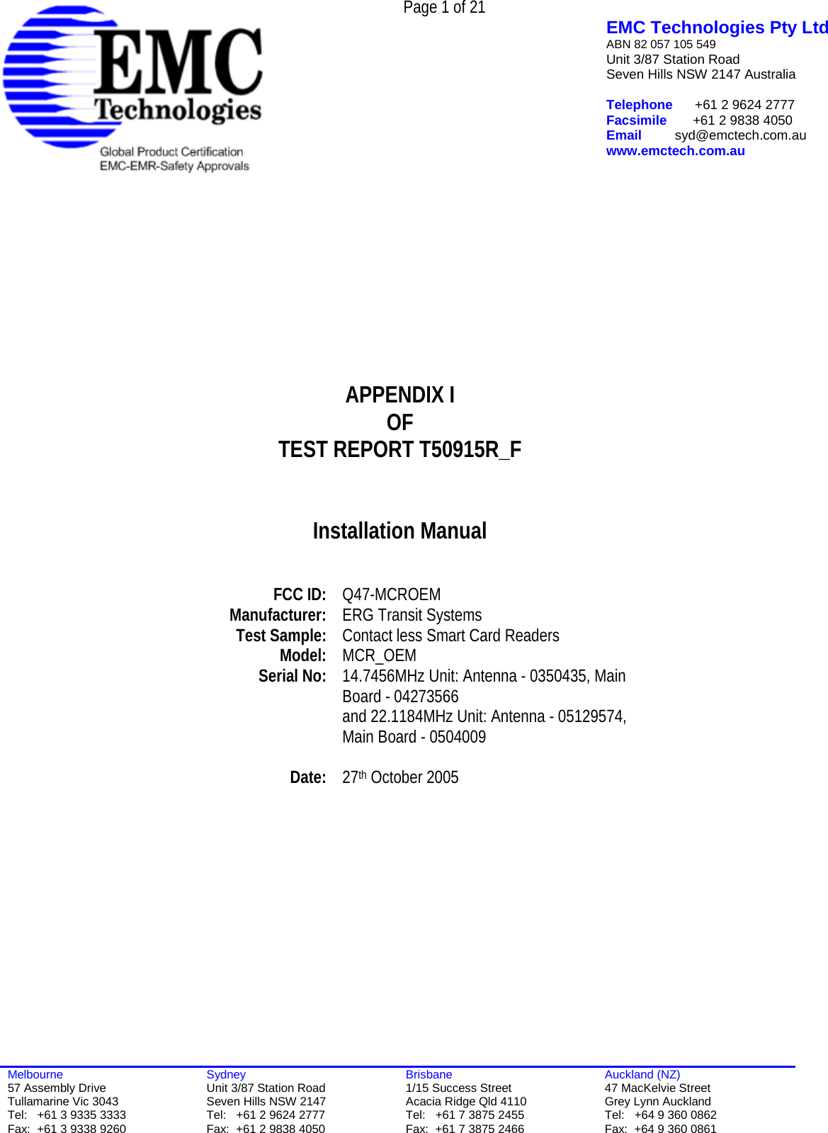  Page 1 of 21   EMC Technologies Pty Ltd ABN 82 057 105 549 Unit 3/87 Station Road Seven Hills NSW 2147 Australia  Telephone      +61 2 9624 2777 Facsimile       +61 2 9838 4050 Email         syd@emctech.com.au www.emctech.com.au  Melbourne 57 Assembly Drive Tullamarine Vic 3043 Tel:   +61 3 9335 3333 Fax:  +61 3 9338 9260 Sydney Unit 3/87 Station Road Seven Hills NSW 2147 Tel:   +61 2 9624 2777 Fax:  +61 2 9838 4050 Brisbane 1/15 Success Street Acacia Ridge Qld 4110 Tel:   +61 7 3875 2455 Fax:  +61 7 3875 2466 Auckland (NZ) 47 MacKelvie Street Grey Lynn Auckland Tel:   +64 9 360 0862 Fax:  +64 9 360 0861          APPENDIX I OF TEST REPORT T50915R_F   Installation Manual     FCC ID:  Q47-MCROEM Manufacturer:  ERG Transit Systems Test Sample:  Contact less Smart Card Readers Model:   MCR_OEM Serial No:  14.7456MHz Unit: Antenna - 0350435, Main Board - 04273566  and 22.1184MHz Unit: Antenna - 05129574, Main Board - 0504009   Date:  27th October 2005   