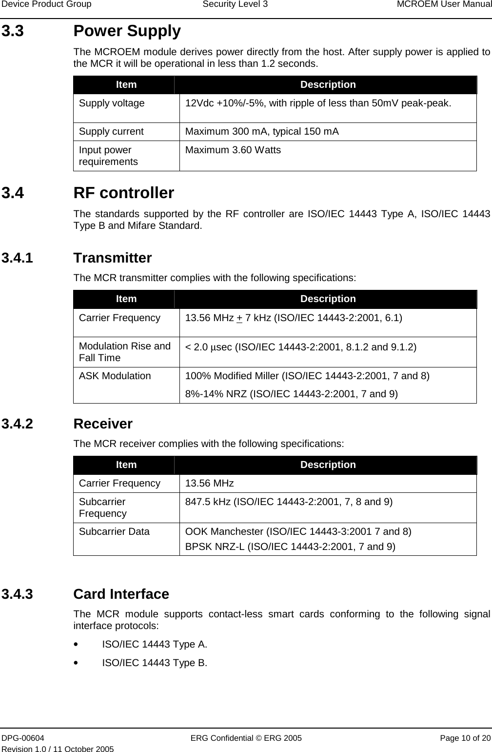 Device Product Group  Security Level 3  MCROEM User Manual DPG-00604  ERG Confidential © ERG 2005  Page 10 of 20 Revision 1.0 / 11 October 2005  3.3 Power Supply The MCROEM module derives power directly from the host. After supply power is applied to the MCR it will be operational in less than 1.2 seconds. Item  Description Supply voltage  12Vdc +10%/-5%, with ripple of less than 50mV peak-peak.  Supply current  Maximum 300 mA, typical 150 mA Input power requirements  Maximum 3.60 Watts 3.4 RF controller The standards supported by the RF controller are ISO/IEC 14443 Type A, ISO/IEC 14443 Type B and Mifare Standard. 3.4.1 Transmitter The MCR transmitter complies with the following specifications:  Item  Description Carrier Frequency  13.56 MHz + 7 kHz (ISO/IEC 14443-2:2001, 6.1) Modulation Rise and Fall Time  &lt; 2.0 µsec (ISO/IEC 14443-2:2001, 8.1.2 and 9.1.2) ASK Modulation  100% Modified Miller (ISO/IEC 14443-2:2001, 7 and 8) 8%-14% NRZ (ISO/IEC 14443-2:2001, 7 and 9) 3.4.2 Receiver The MCR receiver complies with the following specifications: Item  Description Carrier Frequency   13.56 MHz  Subcarrier Frequency  847.5 kHz (ISO/IEC 14443-2:2001, 7, 8 and 9) Subcarrier Data  OOK Manchester (ISO/IEC 14443-3:2001 7 and 8) BPSK NRZ-L (ISO/IEC 14443-2:2001, 7 and 9)  3.4.3  Card Interface  The MCR module supports contact-less smart cards conforming to the following signal interface protocols: • ISO/IEC 14443 Type A. • ISO/IEC 14443 Type B. 