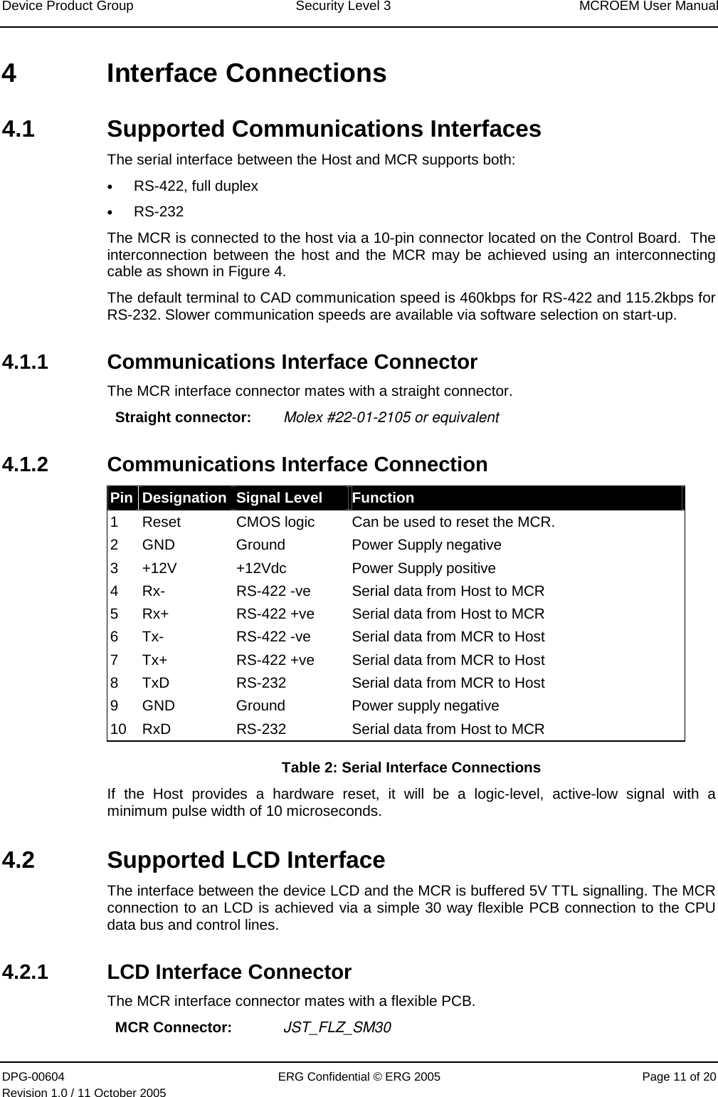 Device Product Group  Security Level 3  MCROEM User Manual DPG-00604  ERG Confidential © ERG 2005  Page 11 of 20 Revision 1.0 / 11 October 2005  4 Interface Connections 4.1  Supported Communications Interfaces The serial interface between the Host and MCR supports both: • RS-422, full duplex • RS-232 The MCR is connected to the host via a 10-pin connector located on the Control Board.  The interconnection between the host and the MCR may be achieved using an interconnecting cable as shown in Figure 4. The default terminal to CAD communication speed is 460kbps for RS-422 and 115.2kbps for RS-232. Slower communication speeds are available via software selection on start-up.  4.1.1  Communications Interface Connector The MCR interface connector mates with a straight connector.  Straight connector:  Molex #22-01-2105 or equivalent 4.1.2  Communications Interface Connection Pin  Designation  Signal Level  Function 1  Reset  CMOS logic  Can be used to reset the MCR. 2  GND  Ground  Power Supply negative 3  +12V  +12Vdc  Power Supply positive 4  Rx-  RS-422 -ve  Serial data from Host to MCR 5  Rx+  RS-422 +ve  Serial data from Host to MCR 6  Tx-  RS-422 -ve  Serial data from MCR to Host 7  Tx+  RS-422 +ve  Serial data from MCR to Host 8  TxD  RS-232  Serial data from MCR to Host 9  GND  Ground  Power supply negative 10  RxD  RS-232  Serial data from Host to MCR Table 2: Serial Interface Connections If the Host provides a hardware reset, it will be a logic-level, active-low signal with a minimum pulse width of 10 microseconds. 4.2  Supported LCD Interface The interface between the device LCD and the MCR is buffered 5V TTL signalling. The MCR connection to an LCD is achieved via a simple 30 way flexible PCB connection to the CPU data bus and control lines. 4.2.1  LCD Interface Connector The MCR interface connector mates with a flexible PCB.  MCR Connector:  JST_FLZ_SM30 