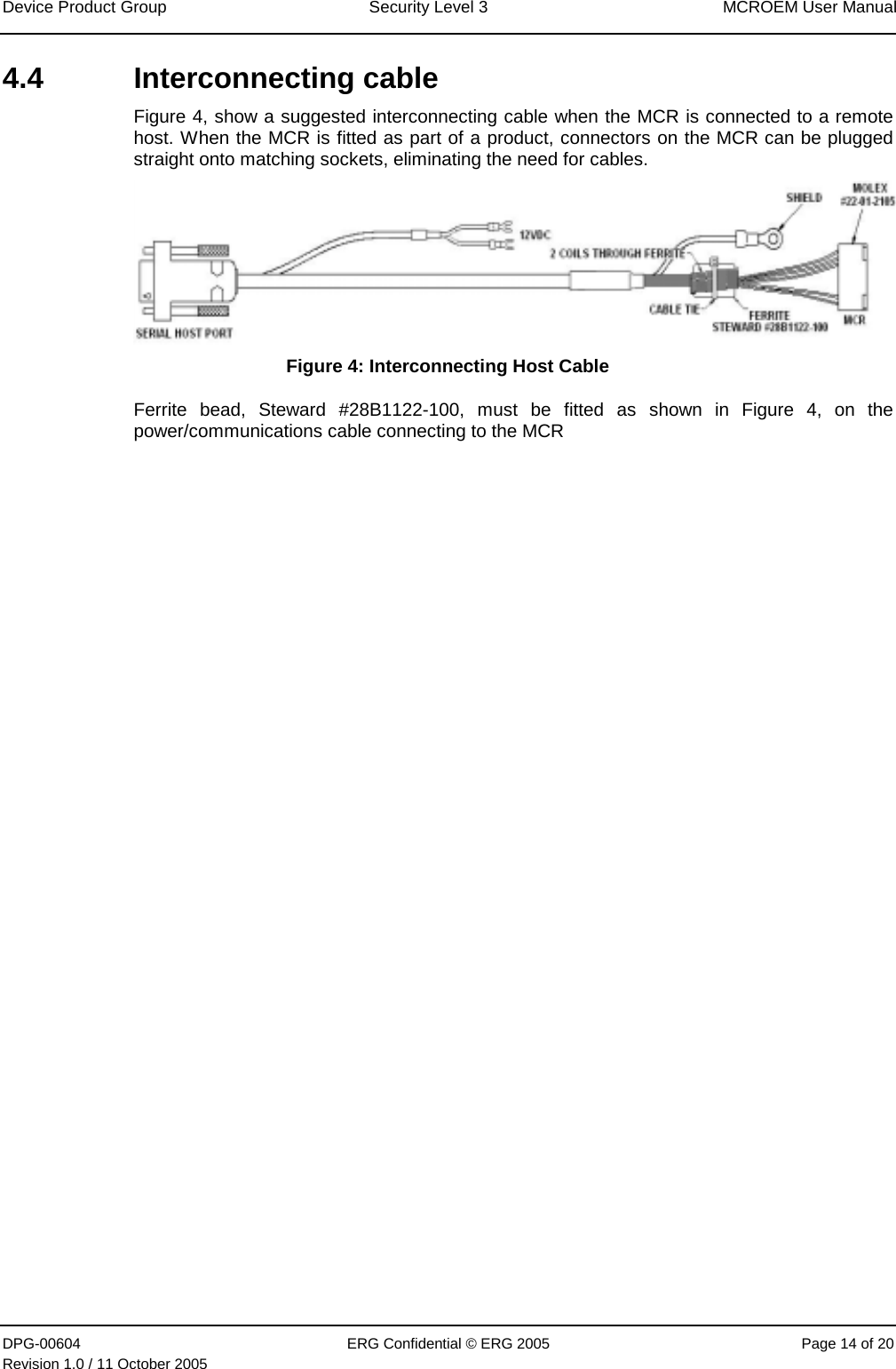 Device Product Group  Security Level 3  MCROEM User Manual DPG-00604  ERG Confidential © ERG 2005  Page 14 of 20 Revision 1.0 / 11 October 2005  4.4 Interconnecting cable Figure 4, show a suggested interconnecting cable when the MCR is connected to a remote host. When the MCR is fitted as part of a product, connectors on the MCR can be plugged straight onto matching sockets, eliminating the need for cables.  Figure 4: Interconnecting Host Cable Ferrite bead, Steward #28B1122-100, must be fitted as shown in Figure 4, on the power/communications cable connecting to the MCR  