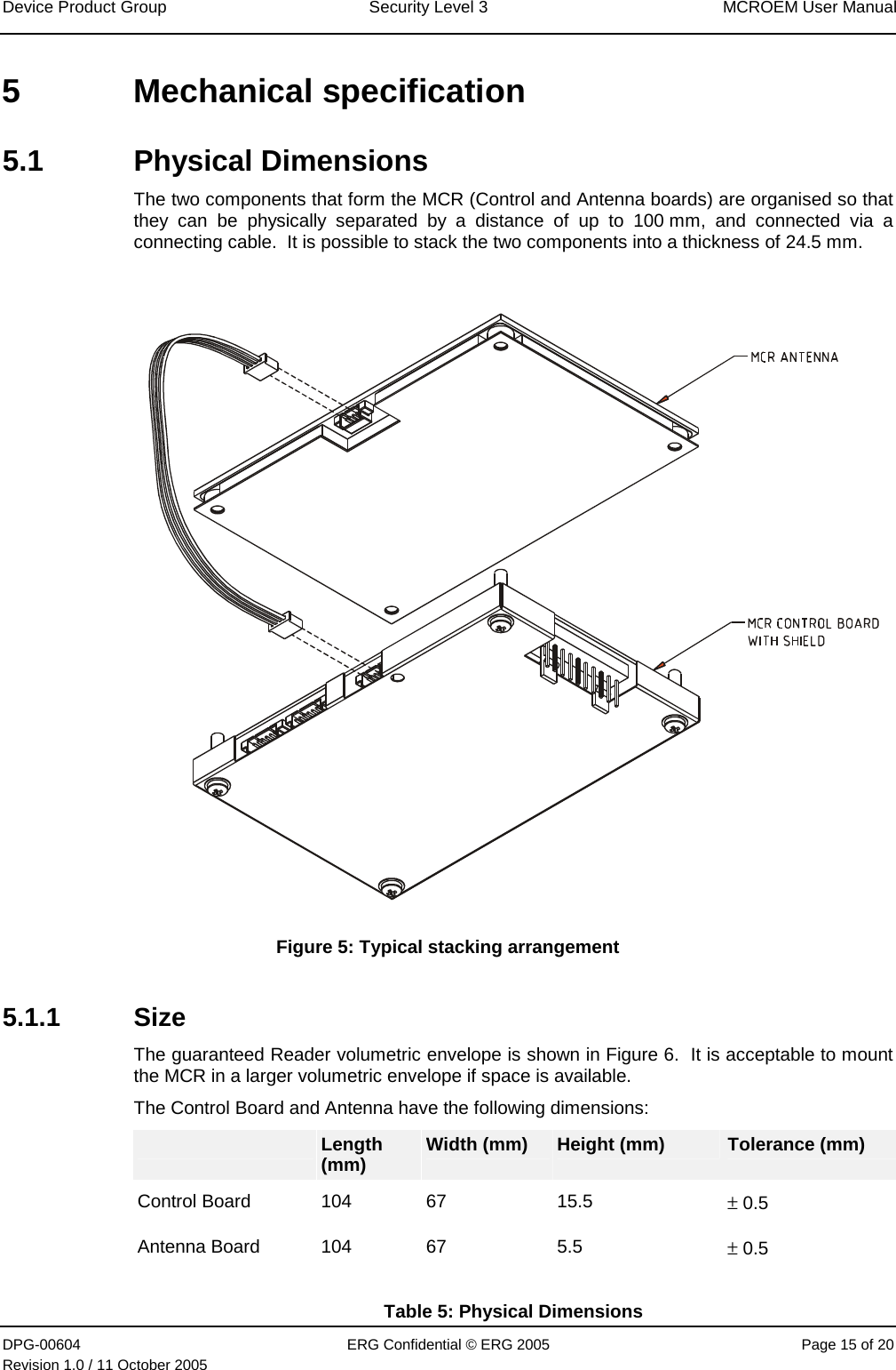 Device Product Group  Security Level 3  MCROEM User Manual DPG-00604  ERG Confidential © ERG 2005  Page 15 of 20 Revision 1.0 / 11 October 2005  5 Mechanical specification 5.1 Physical Dimensions The two components that form the MCR (Control and Antenna boards) are organised so that they can be physically separated by a distance of up to 100 mm, and connected via a connecting cable.  It is possible to stack the two components into a thickness of 24.5 mm.    Figure 5: Typical stacking arrangement 5.1.1 Size The guaranteed Reader volumetric envelope is shown in Figure 6.  It is acceptable to mount the MCR in a larger volumetric envelope if space is available. The Control Board and Antenna have the following dimensions:  Length (mm)  Width (mm)  Height (mm)  Tolerance (mm) Control Board  104  67  15.5  ± 0.5 Antenna Board  104  67 5.5  ± 0.5 Table 5: Physical Dimensions 