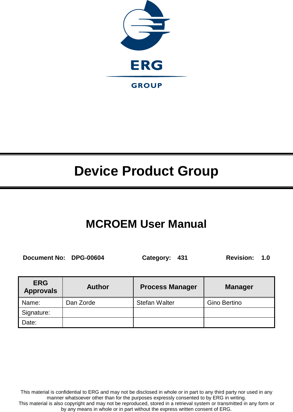     Device Product Group MCROEM User Manual  Document No:  DPG-00604  Category:  431  Revision:  1.0  ERG Approvals  Author  Process Manager  Manager Name:  Dan Zorde  Stefan Walter  Gino Bertino Signature:    Date:           This material is confidential to ERG and may not be disclosed in whole or in part to any third party nor used in any manner whatsoever other than for the purposes expressly consented to by ERG in writing. This material is also copyright and may not be reproduced, stored in a retrieval system or transmitted in any form or by any means in whole or in part without the express written consent of ERG. 