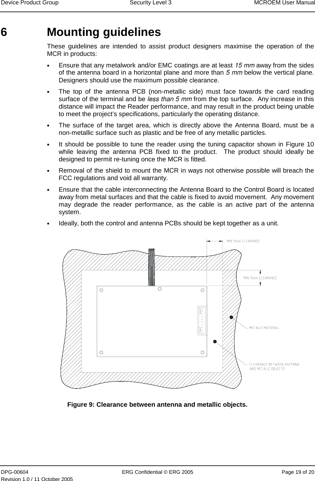 Device Product Group  Security Level 3  MCROEM User Manual DPG-00604  ERG Confidential © ERG 2005  Page 19 of 20 Revision 1.0 / 11 October 2005  6 Mounting guidelines These guidelines are intended to assist product designers maximise the operation of the MCR in products: • Ensure that any metalwork and/or EMC coatings are at least 15 mm away from the sides of the antenna board in a horizontal plane and more than 5 mm below the vertical plane.  Designers should use the maximum possible clearance. • The top of the antenna PCB (non-metallic side) must face towards the card reading surface of the terminal and be less than 5 mm from the top surface.  Any increase in this distance will impact the Reader performance, and may result in the product being unable to meet the project’s specifications, particularly the operating distance. • The surface of the target area, which is directly above the Antenna Board, must be a non-metallic surface such as plastic and be free of any metallic particles.  • It should be possible to tune the reader using the tuning capacitor shown in Figure 10 while leaving the antenna PCB fixed to the product.  The product should ideally be designed to permit re-tuning once the MCR is fitted. • Removal of the shield to mount the MCR in ways not otherwise possible will breach the FCC regulations and void all warranty. • Ensure that the cable interconnecting the Antenna Board to the Control Board is located away from metal surfaces and that the cable is fixed to avoid movement.  Any movement may degrade the reader performance, as the cable is an active part of the antenna system. • Ideally, both the control and antenna PCBs should be kept together as a unit.  Figure 9: Clearance between antenna and metallic objects. 