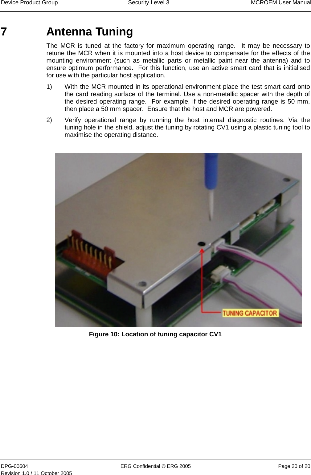 Device Product Group  Security Level 3  MCROEM User Manual DPG-00604  ERG Confidential © ERG 2005  Page 20 of 20 Revision 1.0 / 11 October 2005  7  Antenna Tuning  The MCR is tuned at the factory for maximum operating range.  It may be necessary to retune the MCR when it is mounted into a host device to compensate for the effects of the mounting environment (such as metallic parts or metallic paint near the antenna) and to ensure optimum performance.  For this function, use an active smart card that is initialised for use with the particular host application. 1)  With the MCR mounted in its operational environment place the test smart card onto the card reading surface of the terminal. Use a non-metallic spacer with the depth of the desired operating range.  For example, if the desired operating range is 50 mm, then place a 50 mm spacer.  Ensure that the host and MCR are powered. 2)  Verify operational range by running the host internal diagnostic routines. Via the tuning hole in the shield, adjust the tuning by rotating CV1 using a plastic tuning tool to maximise the operating distance.     Figure 10: Location of tuning capacitor CV1  