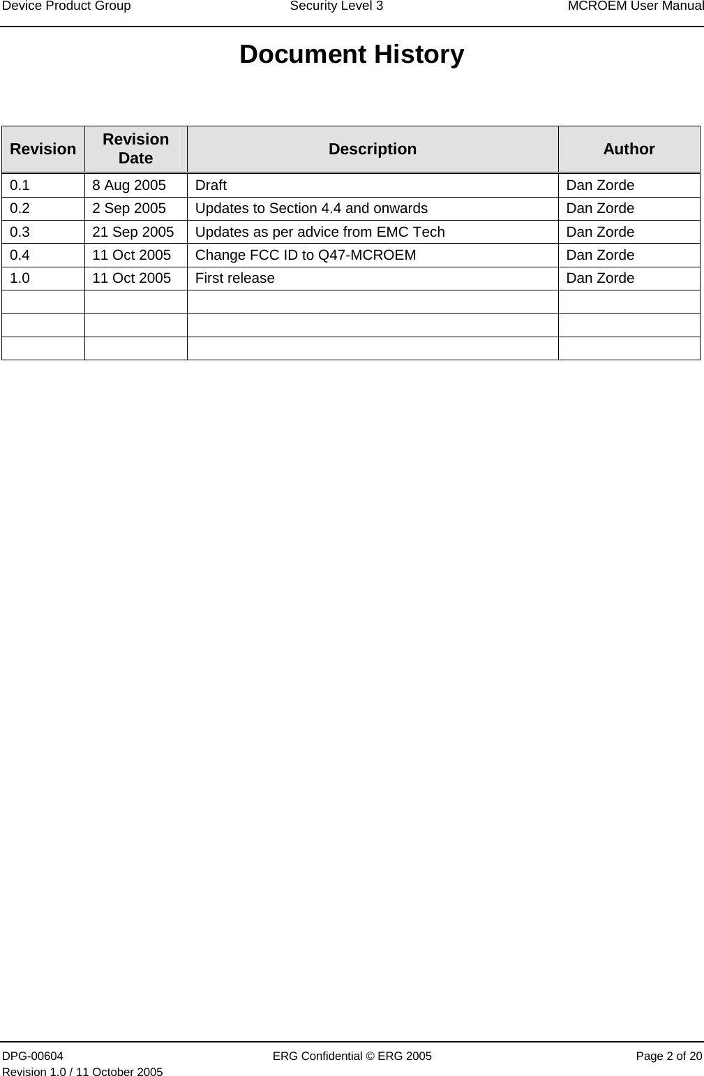 Device Product Group  Security Level 3  MCROEM User Manual DPG-00604  ERG Confidential © ERG 2005  Page 2 of 20 Revision 1.0 / 11 October 2005  Document History  Revision  Revision Date  Description  Author 0.1  8 Aug 2005  Draft   Dan Zorde 0.2  2 Sep 2005  Updates to Section 4.4 and onwards  Dan Zorde 0.3  21 Sep 2005  Updates as per advice from EMC Tech  Dan Zorde 0.4  11 Oct 2005  Change FCC ID to Q47-MCROEM  Dan Zorde 1.0  11 Oct 2005  First release  Dan Zorde                    