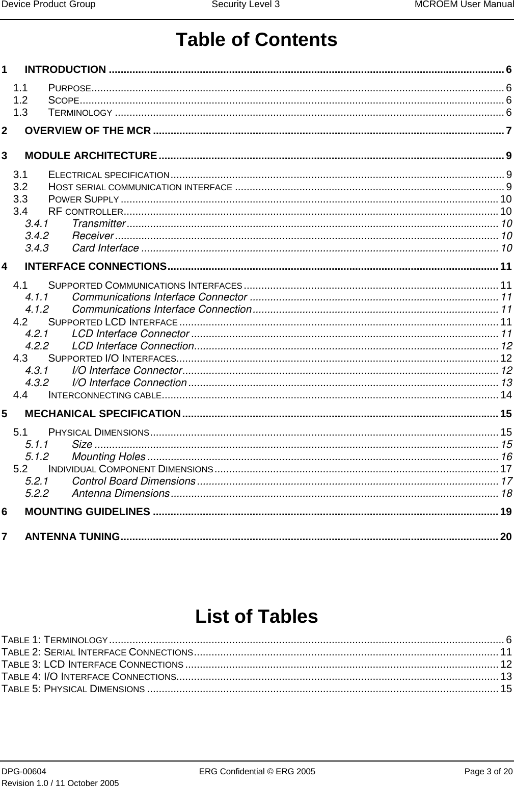 Device Product Group  Security Level 3  MCROEM User Manual DPG-00604  ERG Confidential © ERG 2005  Page 3 of 20 Revision 1.0 / 11 October 2005  Table of Contents 1 INTRODUCTION ....................................................................................................................................... 6 1.1 PURPOSE............................................................................................................................................. 6 1.2 SCOPE................................................................................................................................................. 6 1.3 TERMINOLOGY ..................................................................................................................................... 6 2 OVERVIEW OF THE MCR ........................................................................................................................ 7 3 MODULE ARCHITECTURE......................................................................................................................9 3.1 ELECTRICAL SPECIFICATION.................................................................................................................. 9 3.2 HOST SERIAL COMMUNICATION INTERFACE ............................................................................................ 9 3.3 POWER SUPPLY ................................................................................................................................. 10 3.4 RF CONTROLLER................................................................................................................................10 3.4.1 Transmitter............................................................................................................................... 10 3.4.2 Receiver ...................................................................................................................................10 3.4.3 Card Interface ..........................................................................................................................10 4 INTERFACE CONNECTIONS.................................................................................................................11 4.1 SUPPORTED COMMUNICATIONS INTERFACES ....................................................................................... 11 4.1.1 Communications Interface Connector ..................................................................................... 11 4.1.2 Communications Interface Connection.................................................................................... 11 4.2 SUPPORTED LCD INTERFACE ............................................................................................................. 11 4.2.1 LCD Interface Connector .........................................................................................................11 4.2.2 LCD Interface Connection........................................................................................................12 4.3 SUPPORTED I/O INTERFACES.............................................................................................................. 12 4.3.1 I/O Interface Connector............................................................................................................12 4.3.2 I/O Interface Connection ..........................................................................................................13 4.4 INTERCONNECTING CABLE................................................................................................................... 14 5 MECHANICAL SPECIFICATION............................................................................................................15 5.1 PHYSICAL DIMENSIONS....................................................................................................................... 15 5.1.1 Size ..........................................................................................................................................15 5.1.2 Mounting Holes ........................................................................................................................16 5.2 INDIVIDUAL COMPONENT DIMENSIONS................................................................................................. 17 5.2.1 Control Board Dimensions .......................................................................................................17 5.2.2 Antenna Dimensions................................................................................................................18 6 MOUNTING GUIDELINES ......................................................................................................................19 7 ANTENNA TUNING.................................................................................................................................20    List of Tables TABLE 1: TERMINOLOGY....................................................................................................................................... 6 TABLE 2: SERIAL INTERFACE CONNECTIONS........................................................................................................ 11 TABLE 3: LCD INTERFACE CONNECTIONS ........................................................................................................... 12 TABLE 4: I/O INTERFACE CONNECTIONS.............................................................................................................. 13 TABLE 5: PHYSICAL DIMENSIONS ........................................................................................................................ 15    