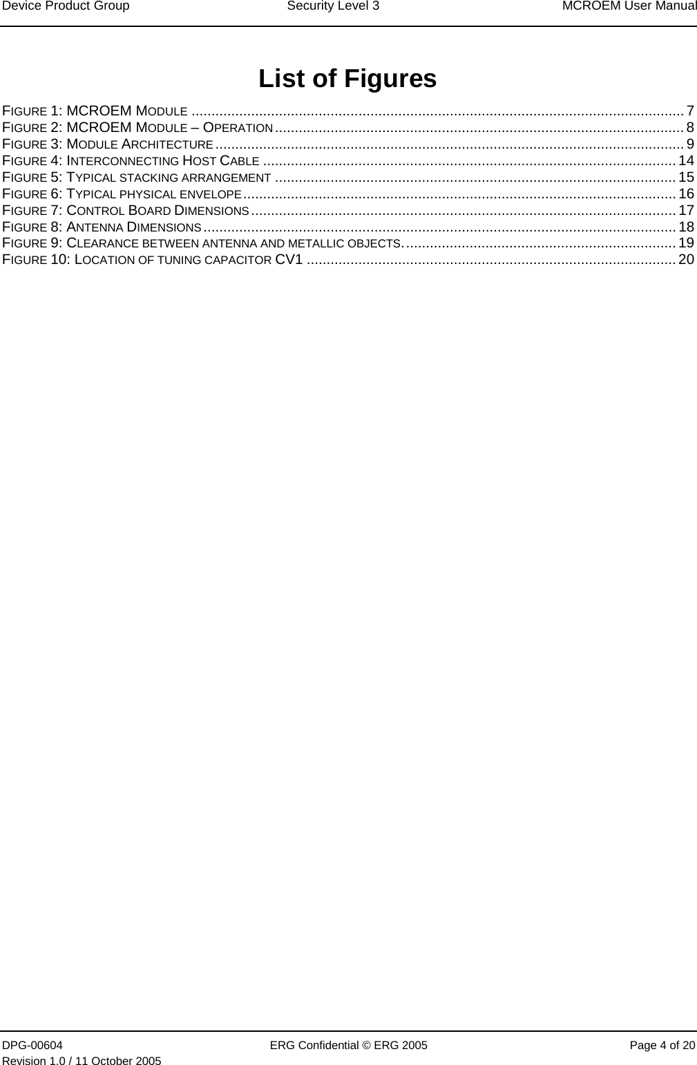 Device Product Group  Security Level 3  MCROEM User Manual DPG-00604  ERG Confidential © ERG 2005  Page 4 of 20 Revision 1.0 / 11 October 2005   List of Figures FIGURE 1: MCROEM MODULE ............................................................................................................................ 7 FIGURE 2: MCROEM MODULE – OPERATION....................................................................................................... 8 FIGURE 3: MODULE ARCHITECTURE ...................................................................................................................... 9 FIGURE 4: INTERCONNECTING HOST CABLE ........................................................................................................ 14 FIGURE 5: TYPICAL STACKING ARRANGEMENT ..................................................................................................... 15 FIGURE 6: TYPICAL PHYSICAL ENVELOPE............................................................................................................. 16 FIGURE 7: CONTROL BOARD DIMENSIONS........................................................................................................... 17 FIGURE 8: ANTENNA DIMENSIONS....................................................................................................................... 18 FIGURE 9: CLEARANCE BETWEEN ANTENNA AND METALLIC OBJECTS..................................................................... 19 FIGURE 10: LOCATION OF TUNING CAPACITOR CV1 ............................................................................................. 20  