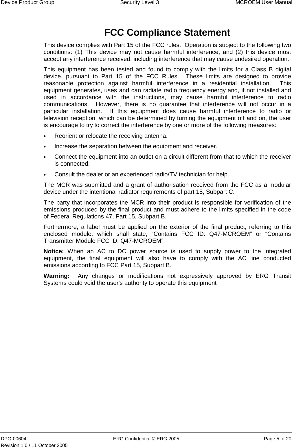 Device Product Group  Security Level 3  MCROEM User Manual DPG-00604  ERG Confidential © ERG 2005  Page 5 of 20 Revision 1.0 / 11 October 2005   FCC Compliance Statement This device complies with Part 15 of the FCC rules.  Operation is subject to the following two conditions: (1) This device may not cause harmful interference, and (2) this device must accept any interference received, including interference that may cause undesired operation. This equipment has been tested and found to comply with the limits for a Class B digital device, pursuant to Part 15 of the FCC Rules.  These limits are designed to provide reasonable protection against harmful interference in a residential installation.  This equipment generates, uses and can radiate radio frequency energy and, if not installed and used in accordance with the instructions, may cause harmful interference to radio communications.  However, there is no guarantee that interference will not occur in a particular installation.  If this equipment does cause harmful interference to radio or television reception, which can be determined by turning the equipment off and on, the user is encourage to try to correct the interference by one or more of the following measures: • Reorient or relocate the receiving antenna. • Increase the separation between the equipment and receiver. • Connect the equipment into an outlet on a circuit different from that to which the receiver is connected. • Consult the dealer or an experienced radio/TV technician for help. The MCR was submitted and a grant of authorisation received from the FCC as a modular device under the intentional radiator requirements of part 15, Subpart C. The party that incorporates the MCR into their product is responsible for verification of the emissions produced by the final product and must adhere to the limits specified in the code of Federal Regulations 47, Part 15, Subpart B. Furthermore, a label must be applied on the exterior of the final product, referring to this enclosed module, which shall state, “Contains FCC ID: Q47-MCROEM” or “Contains Transmitter Module FCC ID: Q47-MCROEM”. Notice: When an AC to DC power source is used to supply power to the integrated equipment, the final equipment will also have to comply with the AC line conducted emissions according to FCC Part 15, Subpart B.    Warning:  Any changes or modifications not expressively approved by ERG Transit Systems could void the user&apos;s authority to operate this equipment    