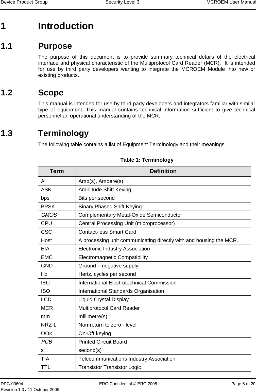 Device Product Group  Security Level 3  MCROEM User Manual DPG-00604  ERG Confidential © ERG 2005  Page 6 of 20 Revision 1.0 / 11 October 2005  1 Introduction 1.1 Purpose The purpose of this document is to provide summary technical details of the electrical interface and physical characteristic of the Multiprotocol Card Reader (MCR).  It is intended for use by third party developers wanting to integrate the MCROEM Module into new or existing products. 1.2 Scope This manual is intended for use by third party developers and integrators familiar with similar type of equipment. This manual contains technical information sufficient to give technical personnel an operational understanding of the MCR. 1.3 Terminology The following table contains a list of Equipment Terminology and their meanings. Table 1: Terminology Term  Definition A Amp(s), Ampere(s) ASK  Amplitude Shift Keying  bps  Bits per second BPSK  Binary Phased Shift Keying  CMOS  Complementary Metal-Oxide Semiconductor CPU  Central Processing Unit (microprocessor) CSC  Contact-less Smart Card Host  A processing unit communicating directly with and housing the MCR.  EIA  Electronic Industry Association EMC Electromagnetic Compatibility GND  Ground – negative supply Hz  Hertz, cycles per second IEC  International Electrotechnical Commission ISO  International Standards Organisation LCD  Liquid Crystal Display MCR  Multiprotocol Card Reader mm millimetre(s) NRZ-L  Non-return to zero - level  OOK On-Off keying PCB  Printed Circuit Board s second(s) TIA  Telecommunications Industry Association TTL  Transistor Transistor Logic  