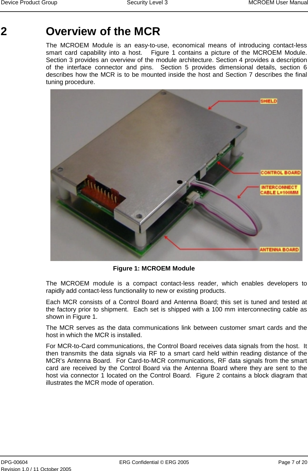 Device Product Group  Security Level 3  MCROEM User Manual DPG-00604  ERG Confidential © ERG 2005  Page 7 of 20 Revision 1.0 / 11 October 2005  2  Overview of the MCR  The MCROEM Module is an easy-to-use, economical means of introducing contact-less smart card capability into a host.   Figure 1 contains a picture of the MCROEM Module.  Section 3 provides an overview of the module architecture. Section 4 provides a description of the interface connector and pins.  Section 5 provides dimensional details, section 6 describes how the MCR is to be mounted inside the host and Section 7 describes the final tuning procedure.  Figure 1: MCROEM Module The MCROEM module is a compact contact-less reader, which enables developers to rapidly add contact-less functionality to new or existing products. Each MCR consists of a Control Board and Antenna Board; this set is tuned and tested at the factory prior to shipment.  Each set is shipped with a 100 mm interconnecting cable as shown in Figure 1. The MCR serves as the data communications link between customer smart cards and the host in which the MCR is installed.  For MCR-to-Card communications, the Control Board receives data signals from the host.  It then transmits the data signals via RF to a smart card held within reading distance of the MCR’s Antenna Board.  For Card-to-MCR communications, RF data signals from the smart card are received by the Control Board via the Antenna Board where they are sent to the host via connector 1 located on the Control Board.  Figure 2 contains a block diagram that illustrates the MCR mode of operation.      