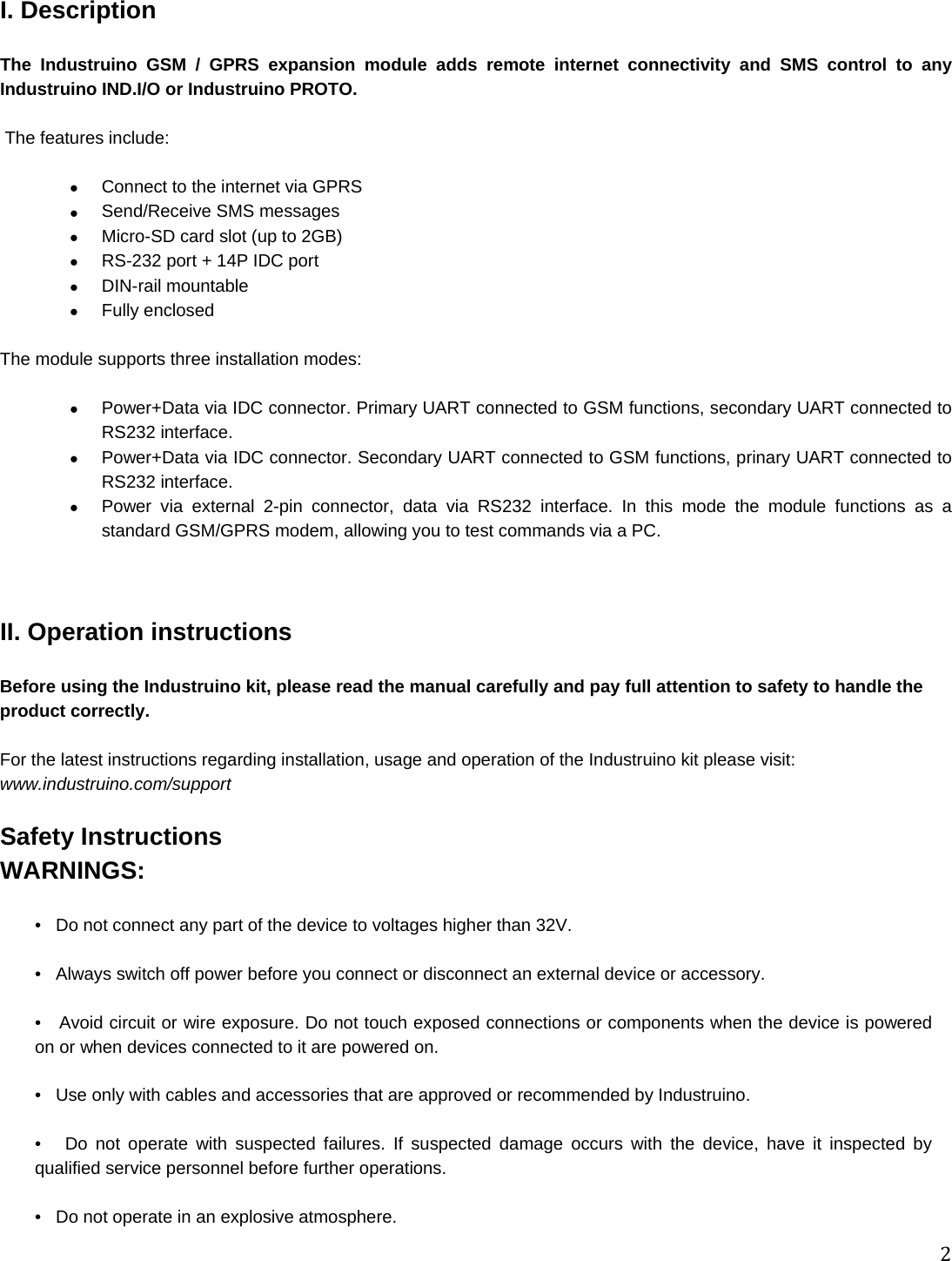 2I. Description  The Industruino GSM / GPRS expansion module adds remote internet connectivity and SMS control to any Industruino IND.I/O or Industruino PROTO.   The features include:     Connect to the internet via GPRS  Send/Receive SMS messages   Micro-SD card slot (up to 2GB)   RS-232 port + 14P IDC port  DIN-rail mountable  Fully enclosed  The module supports three installation modes:    Power+Data via IDC connector. Primary UART connected to GSM functions, secondary UART connected to RS232 interface.   Power+Data via IDC connector. Secondary UART connected to GSM functions, prinary UART connected to RS232 interface.   Power via external 2-pin connector, data via RS232 interface. In this mode the module functions as a standard GSM/GPRS modem, allowing you to test commands via a PC.    II. Operation instructions  Before using the Industruino kit, please read the manual carefully and pay full attention to safety to handle the product correctly.  For the latest instructions regarding installation, usage and operation of the Industruino kit please visit: www.industruino.com/support  Safety Instructions WARNINGS:  •   Do not connect any part of the device to voltages higher than 32V.  •   Always switch off power before you connect or disconnect an external device or accessory.  •   Avoid circuit or wire exposure. Do not touch exposed connections or components when the device is powered on or when devices connected to it are powered on.  •   Use only with cables and accessories that are approved or recommended by Industruino.  •   Do not operate with suspected failures. If suspected damage occurs with the device, have it inspected by qualified service personnel before further operations.  •   Do not operate in an explosive atmosphere. 